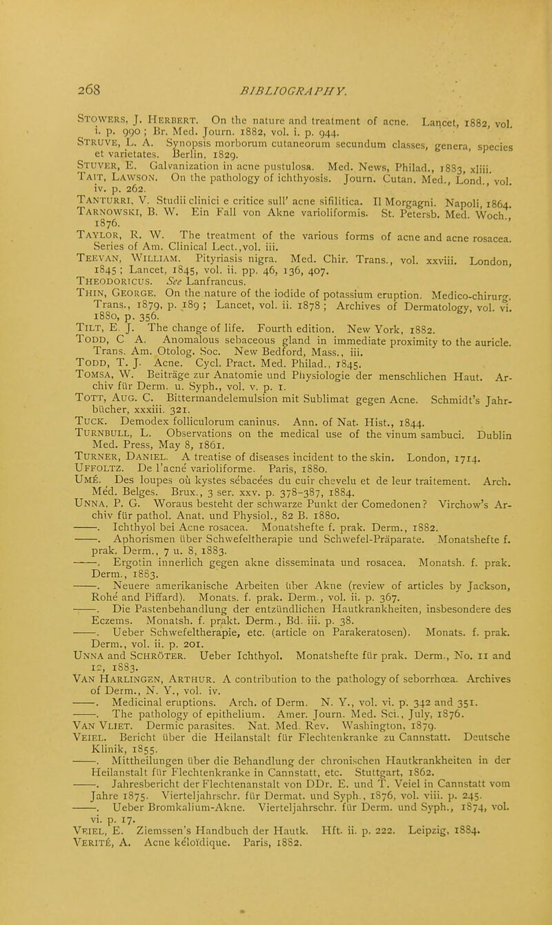 Stowers, J. Herbert. On the nature and treatment of acne. Lancet, 1882, vol i. p. 990 ; Br. Med. Journ. 1882, vol. i. p. 944. Struve, L. A. Synopsis morborum cutaneorum secundum classes, genera, species et varietates. Berlin, 1829. Stuver, E. Galvanization in acne pustulosa. Med. News, Philad., 18S3, xjiii. Tait, Lawson. On the pathology of ichthyosis. Journ. Cutan. Med., Lond., vol. iv. p. 262. Tanturri, V. Studii clinici e critice sull' acne sifililica. II Morgagni. Napoli, 1864. Tarnowski, B. W. Ein Fall von Akne varioliformis. St. Petersb. Med. Woch ' 1876. Taylor, R. W. The treatment of the various forms of acne and acne rosacea. Series of Am. Clinical Lect.,vol. iii. Teevan, William. Pityriasis nigra. Med. Chir. Trans., vol. xxviii. London, 1845 ; Lancet, 1845, vol. ii. pp. 46, 136, 407. Theodoricus. See Lanfrancus. Thin, George. On the nature of the iodide of potassium eruption. Medico-chiruro-. Trans., 1879, p. 189 ; Lancet, vol. ii. 1878 ; Archives of Dermatology, vol. vi. 18S0, p. 356. Tilt, E. J. The change of life. Fourth edition. New York, 18S2. Todd, C A. Anomalous sebaceous gland in immediate proximity to the auricle. Trans. Am. Otolog. Soc. New Bedford, Mass., iii. Todd, T. J. Acne. Cycl. Pract. Med. Philad., 1845. Tomsa, W. Beitrage zur Anatomie und Piiysiologie der menschlichen Haut. Ar- chiv fiir Derm. u. Syph., vol. v. p. I. Tott, Aug. C. Bittermandelemulsion mit Sublimat gegen Acne. Schmidt's Jahr- biicher, xxxiii. 321. Tuck. Demodex folliculorum caninus. Ann. of Nat. Hist., 1844. Turnbull, L. Observations on the medical use of the vinum sambuci. Dublin Med. Press, May 8, 1861. Turner, Daniel. A treatise of diseases incident to the skin. London, 1714. Uffoltz. De l'acne varioliforme. Paris, 1880. Ume. Des loupes ou kystes sebacees du cuir chevelu et de leur traitement. Arch. Med. Beiges. Brux., 3 ser. xxv. p. 378-387, 1884. Unna, P. G. Woraus besteht der schwarze Punkt der Comedonen? Virchow's Ar- chiv fiir pathol. Anat. und Physiol., 82 B. 1880. . Ichthyol bei Acne rosacea. Monatshefte f. prak. Derm., 1882. . Aphorismen fiber Schwefeltherapie und Schwefel-Praparate. Monatshefte f. prak. Derm., 7 u. 8, 1883. . Ergotin innerlich gegen akne disseminata und rosacea. Monatsh. f. prak. Derm., 18-83. . Neuere amerikanische Arbeiten uber Akne (review of articles by Jackson, Rohe and Piffard). Monats. f. prak. Derm., vol. ii. p. 367. . Die Pastenbehandlung der entzundlichen Hautkrankheiten, insbesondere des Eczems. Monatsh. f. prakt. Derm., Bd. iii. p. 38. . Ueber Schwefeltherapie, etc. (article on Parakeratosen). Monats. f. prak. Derm., vol. ii. p. 201. Unna and Schroter. Ueber Ichthyol. Monatshefte fiir prak. Derm., No. 11 and ic, 1S83. Van Harlingen, Arthur. A contribution to the pathology of seborrhcea. Archives of Derm., N. Y., vol. iv. . Medicinal eruptions. Arch, of Derm. N. Y., vol. vi. p. 342 and 351. . The pathology of epithelium. Amer. Journ. Med. Sci., July, 1S76. Van Vliet. Dermic parasites. Nat. Med. Rev. Washington. 1S79. Veiel. Bericht fiber die Heilanstalt fur Flechtenkranke zu Cannstatt. Deutsche Klinik, 1S55. . Mittheilungen fiber die Behandlung der chronischen Hautkrankheiten in der Heilanstalt fiir Flechtenkranke in Cannstatt, etc. Stuttgart, 1862. . Jahresbericht der Flechtenanstalt von DDr. E. und T. Veiel in Cannstatt vom Jahre 1875. Vierteljahrschr. fiir Dermat. und Syph., 1S76, vol. viii. p. 245. . Ueber Bromkalium-Akne. Vierteljahrschr. fiir Derm, und Syph., 1S74, vol. vi. p. 17. Veiel, E. Ziemssen's Handbuch der Hautk. Hit. ii. p. 222. Leipzig, 18S4. Verite, A. Acne keloldique. Paris, 18S2.