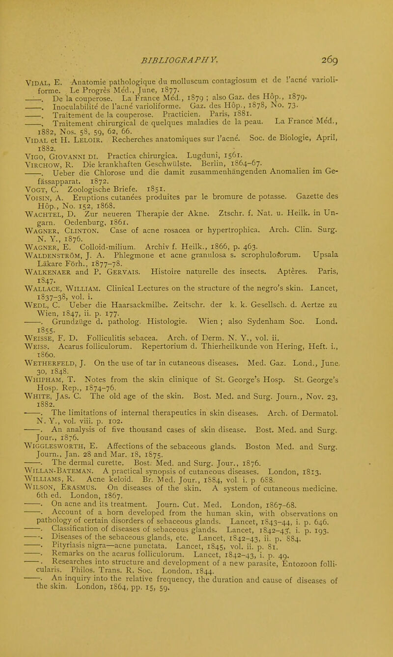 Vidal, E. Anatomie pathologique du molluscum contagiosum et dc l'acne varioli- forme. Le Progres Med., June, 1S77. .. De la couperose. La France Med., 1879 ; also Gaz. des Hop., 1879. . Inoculabilite de l'acne varioliformc. Gaz. des Hop., 1878, No. 73. . Traitement de la couperose. Practicien. Paris, 1S81. , Traitement chirurgical de quelques maladies de la peau. La France Med., 1882, Nos. 58, 59, 62, 66. . Vidal et II. Leloir. Recherches anatomiques sur l'acne. Soc. de Biologie, April, 1882. Vigo, Giovanni di. Practica chirurgica. Lugduni, 1561. Virchow, R. Die krankhaften Geschwiilste. Berlin, 1864-67. . Ueber die Chlorose und die damit zusammenhangenden Anomalien im Ge- fassapparat. 1872. Vogt, C. Zoologische Briefe. 1S51. Voisin, A. Eruptions cutane'es produites par le bromure de potasse. Gazette des Hop., No. 152, 1868. Wachtel, D. Zur neueren Therapie der Akne. Ztschr. f. Nat. u. Heilk. in Un- garn. Oedenburg, i86r. Wagner, Clinton. Case of acne rosacea or hypertrophica. Arch. Clin. Surg. N. Y., 1876. Wagner, E. Colloid-milium. Archiv f. Heilk., 1866, p. 463. Waldenstrom, J. A. Phlegmone et acne granulosa s. scrophulosbrum. Upsala Lakare Forh., 1877-78. Walkenaer and P. Gervais. Histoire naturelle des insects. Apteres. Paris, 1S47. Wallace, William. Clinical Lectures on the structure of the negro's skin. Lancet, 1S37-3S, vol. i. Wedl, C. Ueber die Haarsackmilbe. Zeitschr. der k. k. Gesellsch. d. Aertze zu Wien, 1S47, ii. p. 177. . Grundzi'ige d. patholog. Histologic Wien ; also Sydenham Soc. Lond. 1855. Weisse, F. D. Folliculitis sebacea. Arch, of Derm. N. Y., vol. ii. Weiss. Acarus folliculorum. Repertorium d. Thierheilkunde von Hering, Heft, i., i860. Wetherfeld, J. On the use of tar in cutaneous diseases. Med. Gaz. Lond., June. 30, 1848. Whipham, T. Notes from the skin clinique of St. George's Hosp. St. George's Hosp. Rep., 1874-76. Wthite, Jas. C. The old age of the skin. Bost. Med. and Surg. Journ., Nov. 23, 1882. . The limitations of internal therapeutics in skin diseases. Arch, of Dermatol. N. Y., vol. viii. p. 102. . An analysis of five thousand cases of skin disease. Eost. Med. and Surg. Jour., 1876. Wigglesworth, E. Affections of the sebaceous glands. Boston Med. and Surg. Journ., Jan. 28 and Mar. 18, 1875. . The dermal curette. Bost. Med. and Surg. Jour., 1876. Willan-Bateman. A practical synopsis of cutaneous diseases. London, 1813. Williams, R. Acne keloid. Br. Med. Jour., 1S84, vol. i. p 6S8. Wilson, Erasmus. On diseases of the skin. A system of cutaneous medicine. 6th ed. London, 1867. . On acne and its treatment. Journ. Cut. Med. London, 1S67-68. . Account of a horn developed from the human skin, with observations on pathology of certain disorders of sebaceous glands. Lancet, 1S43-44, i. p. 646. . Classification of diseases of sebaceous glands. Lancet, 1842-43, i. p. 193. . Diseases of the sebaceous glands, etc. Lancet, 1842-43, ii. p. SS4. . Pityriasis nigra—acne punctata. Lancet, 1845, vol. ii. p. 81. . Remarks on the acarus folliculorum. Lancet, 1842-43, i. p. 49. . Researches into structure and development of a new parasite, Entozoon folli- cularis. Philos. Trans. R. Soc. London, 1844. . An inquiry into the relative frequency, the duration and cause of diseases of the skin. London, 1864, pp. 15, 59.