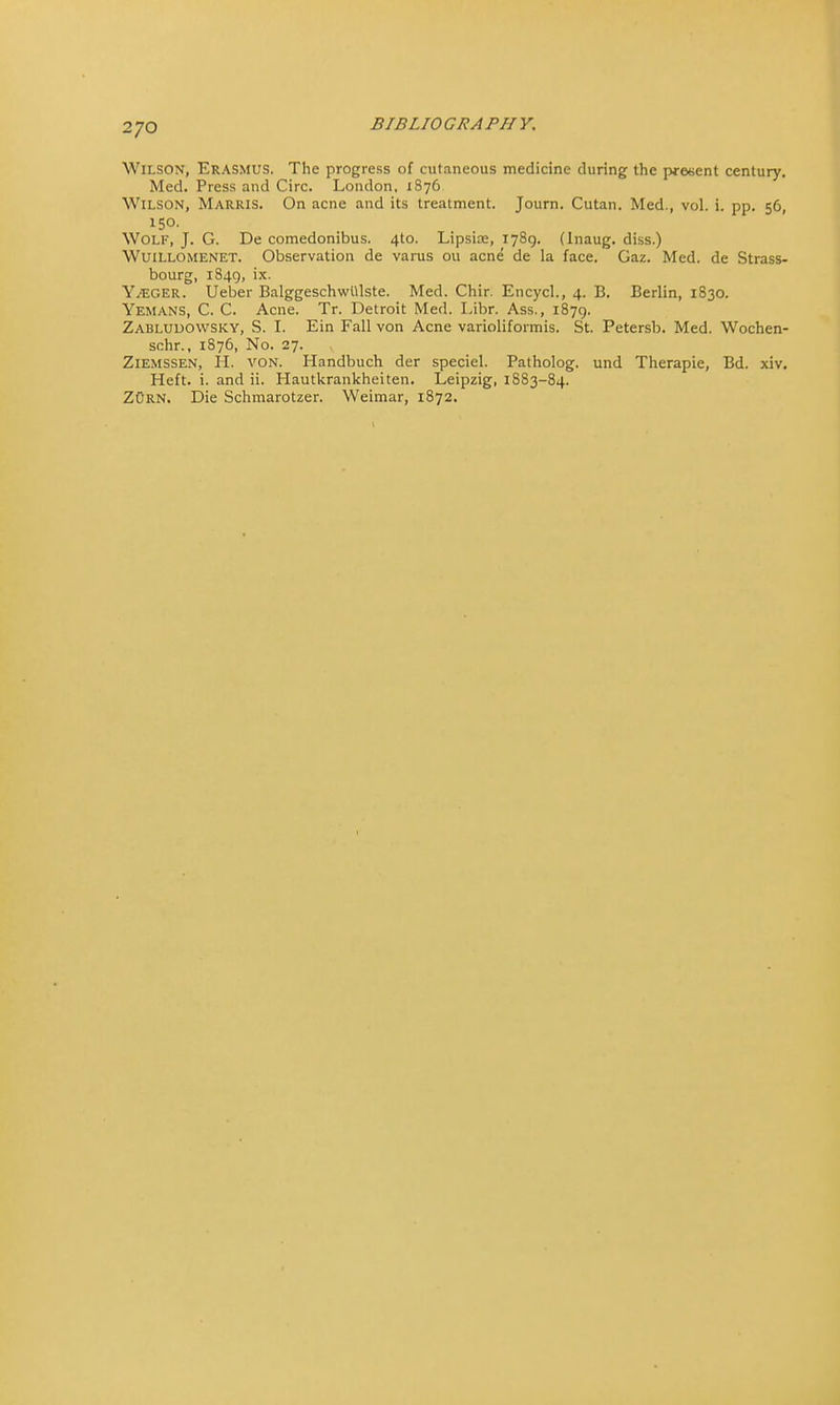 Wilson, Erasmus. The progress of cutaneous medicine during the present century. Med. Press and Circ. London, 1876 Wilson, Marris. On acne and its treatment. Journ. Cutan. Med., vol. i. pp. 56, 150. Wolf, J. G. De comedonibus. 4to. Lipsire, 1789. (Inaug. diss.) Wuillomenet. Observation de varus ou acne de la face. Gaz. Med. de Strass- bourg, 1849, ix. YvEger. Ueber BalggeschwUlste. Med. Chir. Encycl., 4. B. Berlin, 1830. Yemans, C. C. Acne. Tr. Detroit Med. Libr. Ass., 1879. Zabludowsky, S. I. Ein Fall von Acne varioliformis. St. Petersb. Med. Wochen- schr., 1876, No. 27. Ziemssen, H. von. Handbuch der speciel. Patholog. und Therapie, Bd. xiv. Heft. i. and ii. Hautkrankheiten. Leipzig, 1883-84. ZOrn. Die Schmarotzer. Weimar, 1872.