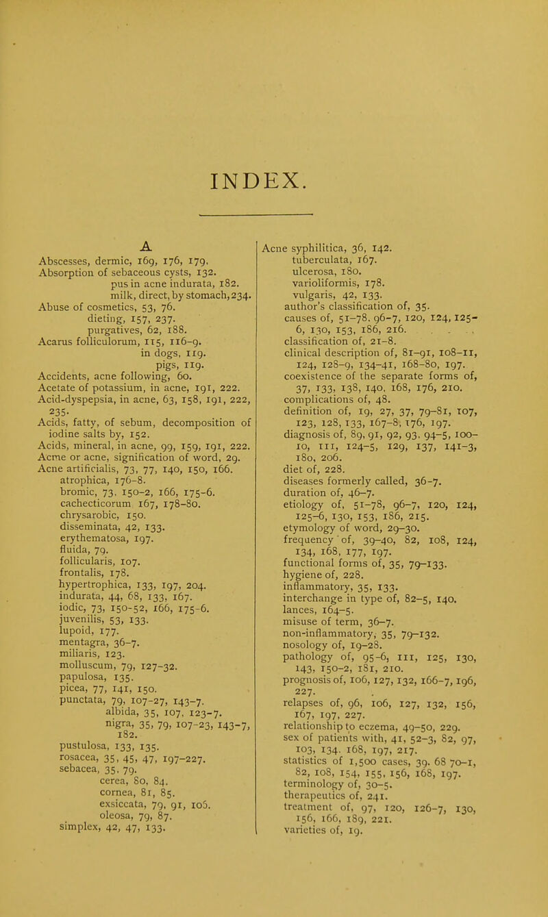 INDEX. A Abscesses, dermic, 169, 176, 179, Absorption of sebaceous cysts, 132. pus in acne indurata, 182. milk, direct, by stomach, 234. Abuse of cosmetics, 53, 76. dieting, 157, 237. purgatives, 62, 188. Acarus folliculorum, 115, 116-9. in dogs, 119. pigs, 119. Accidents, acne following, 60. Acetate of potassium, in acne, 191, 222. Acid-dyspepsia, in acne, 63, 158, 191, 222, 235- Acids, fatty, of sebum, decomposition of iodine salts by, 152. Acids, mineral, in acne, 99, 159, 191, 222. Acme or acne, signification of word, 29. Acne artificialis, 73, 77, 140, 150, 166. atrophica, 176-8. bromic, 73, 150-2, 166, 175-6. cachecticorum 167, 178-80. chrysarobic, 150. disseminata, 42, 133. erythematosa, 197. fluida, 79. follicularis, 107. frontalis, 178. hypertrophica, 133, 197, 204. indurata, 44, 68, 133, 167. iodic, 73, 150-52, 166, 175-6. juvenilis, 53, 133. lupoid, 177. mentagra, 36-7. miliaris, 123. molluscum, 79, 127-32. papulosa, 135. picea, 77, 141, 150. punctata, 79, 107-27, 143-7. albida, 35, 107, 123-7. nigra, 35, 79> 107-23, I43~7, 182. pustulosa, 133, 135. rosacea, 35, 45, 47, 197-227. sebacea, 35, 79. cerea, So, 84. cornea, 81, 85. exsiccata, 79, 91, io5. oleosa, 79, 87. simplex, 42, 47, 133, Acne syphilitica, 36, 142. tuberculata, 167. ulcerosa, 180. varioliformis, 178. vulgaris, 42, 133. author's classification of, 35- causes of, 51-78. 96-7, 120, 124,125- 6, 130, 153, 186, 216. classification of, 21-8. clinical description of, 81-91, 108-11, 124, 128-9, 134-41, 168-80, 197. coexistence of the separate forms of, 37, J33, 138, 140. 168, 176, 210. complications of, 48. definition of, 19, 27, 37, 79-81, 107, 123, 128, T33, 167-8, 176, 197. diagnosis of, 89, 91, 92, 93, 94-5, 100- 10, in, 124-5, 129, 137, 141-3, 180, 206. diet of, 228. diseases formerly called, 36-7. duration of, 46-7. etiology of, 51-78, 96-7, 120, 124, 125-6, 130, 153, 1S6, 215, etymology of word, 29—30. frequency' of, 39-40, 82, 108, 124, 134, 168, 177, 197. functional forms of, 35, 79-133. hygiene of, 228. inflammatory, 35, 133. interchange in type of, 82-5, 140. lances, 164-5. misuse of term, 36-7. non-inflammatory, 35, 79-132. nosology of, 19-2S. pathology of, 95-6, 111, 125, 130, 143, 150-2, 181, 210. prognosis of, 106, 127, 132, 166-7,196, 227. relapses of, 96, 106, 127, 132, 156, 167, 197, 227. relationship to eczema, 49-50, 229. sex of patients with, 41, 52-3, S2, 97, 103, 134. 168, 197, 217. statistics of 1,500 cases, 39. 68 70-1, 82, 108, 154, 155, 156, 16S, 197. terminology of, 30-5. therapeutics of, 241. treatment of, 97, 120, 126-7, 130, 156, 166, iSg, 221. varieties of, 19.