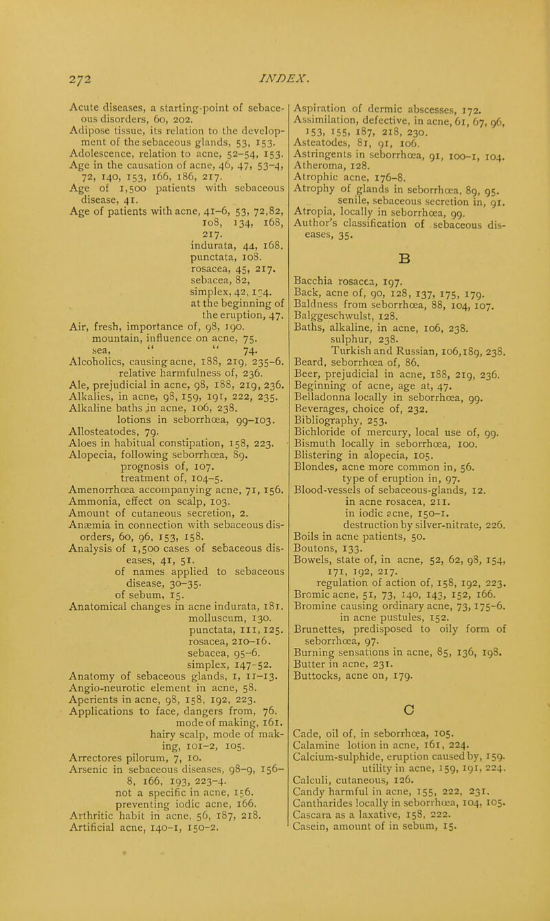 Acute diseases, a starting-point of sebace- ous disorders, 60, 202. Adipose tissue, its relation to the develop- ment of the sebaceous glands, 53, 153. Adolescence, relation to acne, 52-54, 153. Age in the causation of acne, 46, 47, 53-4, 72, 140, 153, 166, 186, 217. Age of 1,500 patients with sebaceous disease, 41. Age of patients with acne, 41-6, 53, 72,82, 108, 134, 168, 217. indurata, 44, 168. punctata, 108. rosacea, 45, 217. sebacea, 82, simplex, 42,134. at the beginning of the eruption, 47. Air, fresh, importance of, 98, 190. mountain, influence on acne, 75. sea,   74. Alcoholics, causing acne, 188, 219, 235-6. relative harmfulness of, 236. Ale, prejudicial in acne, 98, 18S, 219, 236. Alkalies, in acne, 98, 159, 191, 222, 235. Alkaline baths in acne, 106, 238. lotions in seborrhoea, 99-103. Allosteatodes, 79. Aloes in habitual constipation, 158, 223. Alopecia, following seborrhoea, 89. prognosis of, 107. treatment of, 104-5. Amenorrhcea accompanying acne, 71, 156. Ammonia, effect on scalp, 103. Amount of cutaneous secretion, 2. Anaemia in connection with sebaceous dis- orders, 60, 96, 153, 158. Analysis of 1,500 cases of sebaceous dis- eases, 41, 51. of names applied to sebaceous disease, 30-35. of sebum, 15. Anatomical changes in acne indurata, 181. molluscum, 130. punctata, ill, 125. rosacea, 210-16. sebacea, 95-6. simplex, 147-52. Anatomy of sebaceous glands, 1, 11-13. Angio-neurotic element in acne, 58. Aperients in acne, 98, 158, 192, 223. Applications to face, dangers from, 76. mode of making, 161. hairy scalp, mode of mak- ing, 101-2, 105. Arrectores piloram, 7, 10. Arsenic in sebaceous diseases, 98-9, 156- 8, 166, 193, 223-4. not a specific in acne, 156. preventing iodic acne, 166. Arthritic habit in acne, 56, 187, 218. Artificial acne, 140-1, 150-2. Aspiration of dermic abscesses, 172. Assimilation, defective, in acne, 61, 67, 96, 153, 155. 187, 218, 230. Asteatodes, 81, yr, 106. Astringents in seborrhoea, 91, 100-1, 104. Atheroma, 128. Atrophic acne, 176-8. Atrophy of glands in seborrhoea, 89, 95. senile, sebaceous secretion in, 91. Atropia, locally in seborrhoea, 99. Author's classification of sebaceous dis- eases, 35. B Bacchia rosacea, 197. Back, acne of, go, 128, 137, 175, 179. Baldness from seborrhoea, 88, 104, 107. Balggeschwulst, 128. Baths, alkaline, in acne, 106, 238. sulphur, 238. Turkish and Russian, 106,189, 238. Beard, seborrhoea of, 86. Beer, prejudicial in acne, 188, 219, 236. Beginning of acne, age at, 47. Belladonna locally in seborrhoea, 99. Beverages, choice of, 232. Bibliography, 253. Bichloride of mercury, local use of, 99. Bismuth locally in seborrhoea, 100. Blistering in alopecia, 105. Blondes, acne more common in, 56. type of eruption in, 97. Blood-vessels of sebaceous-glands, 12. in acne rosacea, 211. in iodic acne, 150-1. destruction by silver-nitrate, 226. Boils in acne patients, 50. Boutons, 133. Bowels, state of, in acne, 52, 62, 98, 154, 171, 192, 217. regulation of action of, 158, 192, 223. Bromicacne, 51, 73, 140, 143, 152, 166. Bromine causing ordinary acne, 73,175-6. in acne pustules, 152. Brunettes, predisposed to oily form of seborrhoea, 97. Burning sensations in acne, 85, 136, 198. Butter in acne, 231. Buttocks, acne on, 179. c Cade, oil of, in seborrhoea, 105. Calamine lotion in acne, 161, 224. Calcium-sulphide, eruption caused by, 159. utility in acne, 159, 191, 224. Calculi, cutaneous, 126. Candy harmful in acne, 155, 222, 231. Cantharides locally in seborrhoea, 104, 105. Cascara as a laxative, 158, 222. Casein, amount of in sebum, 15.