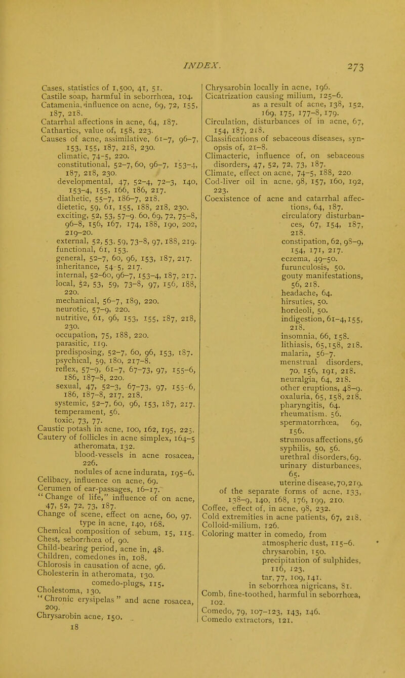 2/3 Cases, statistics of 1,500, 41, 51. Castile soap, harmful in seborrhoea, 104. Catamenia, -influence on acne, 69, 72, 155, 1S7, 21S. Catarrhal affections in acne, 64, 1S7. Cathartics, value of, 158, 223. Causes of acne, assimilative, 61-7, 96-7, 153. 155. 187, 21S, 230. climatic, 74-5, 220. constitutional, 52-7,60, 96-7, 153-4, 187, 21S, 230. developmental, 47, 52-4, 72-3, 140, 153-4. 155. 166, 186, 217. diathetic, 55-7, 186-7, 218. dietetic, 59, 61, 155, 188, 218, 230. exciting, 52, 53, 57-9. 60, 69, 72, 75-8, 96-8, 156, 167, 174, 188, 190, 202, 219-20. external, 52, 53, 59, 73-8, 97,188, 219. functional, 61, 153. general, 52-7, 60, 96, 153, 187, 217. inheritance, 54-5, 217. internal, 52-60, 96-7, 153-4, 187, 217. local, 52, 53, 59, 73-8, 97, 156, 188, 220. mechanical, 56-7, 189, 220. neurotic, 57-9, 220. nutritive, 61, 96, 153, 155, 187, 218, 230. occupation, 75, 188, 220. parasitic, 119. predisposing, 52-7, 60, 96, 153, 187. psychical, 59, 180, 217-8. reflex, 57-9, 61-7, 67-73, 97, 155-6, 186, 187-8, 220. sexual, 47, 52-3, 67-73, 97, 155-6, 186, 187-8, 217, 218. systemic, 52-7, 60, 96, 153, 187, 217. temperament, 56. toxic, 73, 77. Caustic potash in acne, 100, 162, 195, 225. Cautery of follicles in acne simplex, 164-5 atheromata, 132. blood-vessels in acne rosacea, 226. nodules of acne indurata, 195-6. Celibacy, influence on acne, 69. Cerumen of ear-passages, 16-17. Change of life, influence of on acne, 47, 52, 72. 73, 187. Change of scene, effect on acne, 60, 97. type in acne, 140, 168. Chemical composition of sebum, 15, 115. Chest, seborrhoea of, 90. Child-bearing period, acne in, 48. Children, comedones in, 108. Chlorosis in causation of acne, 96. Cholesterin in atheromata, 130. comedo-plugs, 115. Cholestoma, 130. Chronic erysipelas and acne rosacea, 209. Chrysarobin acne, 150. 18 Chrysarobin locally in acne, 196. Cicatrization causing milium, 125-6. as a result of acne, 138, 152, 169, 175, 177-8, 179- Circulation, disturbances of in acne, 67, 154, 187, 21S. Classifications of sebaceous diseases, syn- opsis of, 21-8. Climacteric, influence of, on sebaceous disorders, 47, 52, 72, 73, 187. Climate, effect on acne, 74-5, 188, 220 Cod-liver oil in acne, 98, 157, 160, 192, 223. Coexistence of acne and catarrhal affec- tions, 64, 187. circulatory disturban- ces, 67, 154, 187, 218. constipation, 62, 9S-9, 154, 171, 217. eczema, 49-50. furunculosis, 50. gouty manifestations, 56, 218. headache, 64. hirsuties, 50. hordeoli, 50. indigestion, 61-4,155, 218. insomnia, 66, 158. lithiasis, 65,158, 218. malaria, 56-7. menstrual disorders, 70, 156, 191, 218. neuralgia, 64, 218. other eruptions, 4S-9. oxaluria, 65, 158, 218. pharyngitis, 64. rheumatism. 56. spermatorrhoea, 69. 156. strumous affections, 56 syphilis, 50, 56. urethral disorders, 69. urinary disturbances, 65. uterine disease, 70,219. of the separate forms of acne, 133, 138-9, 140, 168, 176, 199, 210. Coffee, effect of, in acne, 9S, 232. Cold extremities in acne patients, 67, 218. Colloid-milium, 126. Coloring matter in comedo, from atmospheric dust, 115-6. chrysarobin, 150. precipitation of sulphides, 116, 123. tar, 77, 109,141. in seborrhcea nigricans, Si. Comb, fine-toothed, harmful in seborrhcea, 102. Comedo, 79, 107-123, 143, 146. Comedo extractors, 121.