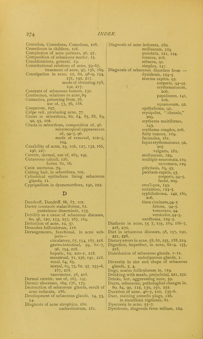 Comedon, Comedone, Comedoes, 108. Comedones in children, 108. Complexion of acne patients, 56, 97. Composition of sebaceous matter, 15. Considerations, general, 19. Constitutional relations of acne, 59-67. treatment of acne, 97, 156, 189. Constipation in acne, 52, 62, 98-9, 154, 171, 192, 217. mode of obviating, 158, 192, 217. Contents of sebaceous tumors, 130. Continence, relations to acne,6g Cosmetics, poisoning from, 76. use of, 53, 76, 188. Couperose, 197. Crepe veil, producing acne, 77. Crusts in seborrhcea, 80, 84, 85, 88, 89, 92, 93, 102. Crusts in seborrhoea, composition of, 96. microscopical appearances of, 94-5, 96. mode of removal, 102-3, 104. Curability of acne, 19, 106, 127, 132, 166, 196, 227. Curette, dermal, use of, 165, 195. Cutaneous calculi, 126. horns, 81, 86. Cutis unctuosa, 79. Cutting hair, in seborrhcea, 105. Cylindrical epithelium lining sebaceous glands, II. Cypripedium in dysmenorrhcea, 191, 222. D Dandruff, Dandriff. 86, 87, 101. Dartre crustacee stalaciforme, Si. pustuleuse disseminee, 133. Debility as a cause of sebaceous diseases, 60, 96, 120, 153, 157, 167, 169. Definition of acne, 19, 37. Demodex folliculorum, 116. Derangements, functional, in acne sub- jects— circulatory, 67,154, 187, 218. gastro-intestinal, 59, 61-7, 96, 154, 218. hepatic, 62, 200-1, 218. menstrual, 71, 156, 191, 218. renal, 64, 65. sexual, 69, 73, 82, 97, 155-6, 187, 218. vaso-motor, 58, 218. Dermal curette, use of, 165, 195. Dermic abscesses, 169, 176, 179. Destruction of sebaceous glands, result of acne indurata, 186. Development of sebaceous glands, 14, 53, 54- Diagnosis of acne atrophica, 1S0. cachecticorum, 181. Diagnosis of acne indurata, 1S0. molluscum, 129. punctata, m, 124. rosacea, 206. sebacea, 91. simplex, 141. Diagnosis of sebaceous disorders from — dysidrosis, 124-5. eczema capitis, 93. corporis, 94-95. erythematosum, 206. papulosum, 141, 2C6. squamosum, 92. epithelioma, 92. erysipelas, chronic, 209. erythema multiforme, 143- erythema simplex, 206. fatty tumors, 129. furuncles, 181. lupus erythematosus, 92, 207. vulgaris, 181. molluscum, 129. multiple neuromata, 129. sarcomata, 129. pityriasis, 89, 93. psoriasis capitis, 93. corporis, 94-5. faciei, 209. small-pox, 143. sudamina, 124-5. syphiloderma, 142, 180, 206. tinea circinata,g4-5 favosa, 94-5. tonsurans, 94. versicolor, 94-5. xanthoma, 124-5. Diathesis in acne, 55 7, 135, 169, 1S6-7, 218, 230. Diet in sebaceous diseases, 98, 157, 190, 221, 228. Dietary errors in acne, 58,61,155, iS8,2ig. Digestion, imperfect, in acne, 61-4, 155, 218. Distribution of sebaceous glands, t-ll. sudoriparous glands, I. Diversity in size and shape of sebaceous glands, 3, 4. Dogs, acarus folliculorum in, 119. Drinking,with meals, prejudicial, 221, 232. Drinks, hot, aggravating acne, 59. Ducts, sebaceous, pathological changes in, 80, 84, 90, 112, 130, 150, 152. Duration of acne, 46-7, no, 135-6. Dust, staining comedo plugs, 116. in stearrhcca nigricans, Si. Dyscrasia in acne, 55-7. Dysidrosis, diagnosis from milium, 124.