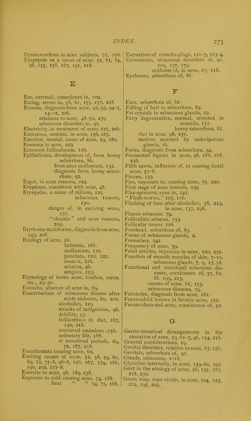 Dysmenorrhea in acne subjects, 71, 156. Dyspepsia as a cause of acne, 52, 61, S4, 96. 155. 153, 187, igi, 218. E Ear, external, comedones in, log. Eating, errors in. 5S, 61, 155. 157, 218. Eczema, diagnosis from acne, g2, g3, 94-5, 141-2, 206. relations to acne, 48-50, 239. sebaceous disorders in. gr. Electricity, in treatment of acne, 127, 226. Emissions, seminal, in acne, 156, 187. Emotion, mental, cause of acne, 5g, 180. Enemata in acne, 223. Entozoon folliculorum, 116. Epithelioma, development of, from horny seborrhcea, 86. from acne inolluscum, 132. diagnosis from horny sebor- rhcea, g2. Ergot, in acne rosacea, 224. Eruptions, coexistent with acne, 48. Erysipelas, a cause of milium, 125. sebaceous tumors, 130. danger of, in excising wens, 13T. chronic and acne rosacea, 2og. Erythema multiforme, diagnosis from acne, 143, 208. Etiology of acne, 51. indurata, 186. molluscum, 130. punctata, 120, 125. rosacea, 216. sebacea, g6. simplex, 153. Etymology of terms acne, ionthus, varus, etc., 2g-30. Eunuchs, absence of acne in, 6g. Exacerbations of sebaceous disease after acute sickness, 60, 202. alcoholics, 2ig. attacks of indigestion, g6. debility, 97. indiscretion in diet, 167, 190, 218. nocturnal emissions ,156. sedentary life, 188. at menstrual periods, 6g, 72, 187, 218. Exanthemata causing acne, 60. Exciting causes of acne, 52, 58, 5g, 60, 69, 72, 75-8, g6-8, 156, 167, 174, 188, 190, 202, 217-8. Exercise in acne, g8, i8g. 238. Exposure to cold causing acne, 74, 188. heat   74, 75, 188. Extraction of comedo-plugs, 121-3,163-4. Extremities, sebaceous disorders of, gi, 109, 137, 179. coldness of, in acne, 67, 218. Eyebrows, seborrhcea of, 86. F Face, seborrhcea of, 82. Falling of hair in seborrhcea, 89. Fat crystals in sebaceous glands, 12. Fatty degeneration, normal, arrested in comedo, III. horny seborrhcea, 81. diet in acne, 98, 231. matters secreted by sudoriparous . glands, 16. Favus, diagnosis from seborrhcea, 94. Fermented liquors in acne, g8, 188, 218, 236. Fifth nerve, influence of, in causing facial acne, 57-8. Finnen, 133. Fire, exposure to, causing acne, 75, 220. First stage of acne rosacea, igg Flax-spinners, acne in, 141.  Flesh-worms, 107, 116. Flushing of face after alcoholics, 58, 2ig. in acne, 137, 198. Fluxus sebaceus, 79. Folliculitis sebacea, 133. Follicular tumor, 128. Forehead, seborrhcea of, 83. Forms of sebaceous glands, 2, Formulary, 241. Frequency of acne, 39. Fried articles, injurious in acne, 220, 231. Function of smooth muscles of skin, 7-10. sebaceous glands, 7, g, 13,18. Functional and structural sebaceous dis- eases, coexistence of, 37, 82, 88, 199, 213. causes of acne, 61, 153. sebaceous diseases, 79. Furuncles, diagnosis from acne, 181. Furunculoid lesions in bromic acne, 152. Furunculosisand acne, coexistence of, 50. Or Gastro-intestinal derangements in the causation of acne. 59, 61-7, g6, 154, 21S. General considerations, ig. Genital disorders, relation to acne, 67, 156. Genitals, seborrhcea of, gi. Glands, sebaceous, 1-1S. Glycerine internally, in acne, i5g-6o, ig2. Gout in the etiology of acne, 56, 135, 1S7, 2t8. 230. Green soap, sapo viridis, in acne, 104, 123, 162, igs, 225.