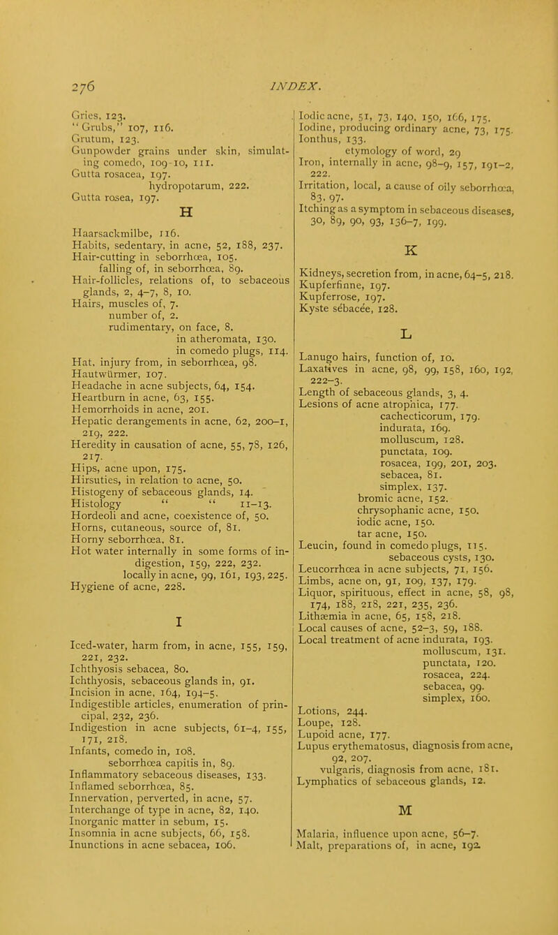 dries, 123.  Grubs, 107, n6. Grutum, 123. Gunpowder grains under skin, simulat- ing comedo, 109-10, III. Gutta rosacea, 197. hydropotarum, 222. Gutta rosea, 197. H Haarsackmilbe, 116. Habits, sedentary, in acne, 52, 188, 237. Hair-cutting in seborrhoea, 105. falling of, in seborrhoea, 89. Hair-follicles, relations of, to sebaceous glands, 2, 4-7, 8, 10. Hairs, muscles of, 7. number of, 2. rudimentary, on face, 8. in atheromata, 130. in comedo plugs, 114. Hat, injury from, in seborrhoea, 98. Hautwiirmer, 107. Headache in acne subjects, 64, 154. Heartburn in acne, 63, 155. Hemorrhoids in acne, 201. Hepatic derangements in acne, 62, 200-1, 219, 222. Heredity in causation of acne, 55, 78, 126, 217. Hips, acne upon, 175. Hirsuties, in relation to acne, 50. Histogeny of sebaceous glands, 14. Histology   11-13. Hordeoli and acne, coexistence of, 50. Horns, cutaneous, source of, 81. Horny seborrhoea, 81. Hot water internally in some forms of in- digestion, 159, 222, 232. locally in acne, 99, 161, 193,225. Hygiene of acne, 228. I Iced-water, harm from, in acne, 155, 159, 221, 232. Ichthyosis sebacea, 80. Ichthyosis, sebaceous glands in, 91. Incision in acne, 164, 194-5. Indigestible articles, enumeration of prin- cipal, 232, 236. Indigestion in acne subjects, 61-4, 155, 171, 218. Infants, comedo in, 108. seborrhoea capitis in, 89. Inflammatory sebaceous diseases, 133. Inflamed seborrhoea, 85. Innervation, perverted, in acne, 57. Interchange of type in acne, 82, 140. Inorganic matter in sebum, 15. Insomnia in acne subjects, 66, 158. Inunctions in acne sebacea, 106. Iodic acne, 51, 73, 140, 150, 166, 175. Iodine, producing ordinary acne, 73, 175. Ionthus, 133. etymology of word, 29 Iron, internally in acne, 98-9, 157, 191-2, 222. Irritation, local, a cause of oily seborrhoea, 83. 97- Itching as a symptom in sebaceous diseases, 30, 89, 90, 93, 136-7, 199. K Kidneys, secretion from, in acne, 64-5, 218. Kupferfinne, 197. Kupferrose, 197. Kyste sebace'e, 128. L Lanugo hairs, function of, 10. Laxatives in acne, 98, 99, 158, 160, 192, 222-3. Length of sebaceous glands, 3, 4. Lesions of acne atrophica, 177. cachecticorum, 179. indurata, 169. molluscum, 128. punctata, 109. rosacea, 199, 201, 203. sebacea, 81. simplex, 137. bromic acne, 152. chrysophanic acne, 150. iodic acne, 150. tar acne, 150. Leucin, found in comedo plugs, 115. sebaceous cysts, 130. Leucorrhcea in acne subjects, 71, 156. Limbs, acne on, 91, 109, 137, 179. Liquor, spirituous, effect in acne, 58, 98, 174, 188, 218, 221, 235, 236. Lithsemia in acne, 65, 158, 218. Local causes of acne, 52-3, 59, 188. Local treatment of acne indurata, 193. molluscum, 131. punctata, 120. rosacea, 224. sebacea, 99. simplex, 160. Lotions, 244. Loupe, 128. Lupoid acne, 177. Lupus erythematosus, diagnosis from acne, 92, 207. vulgaris, diagnosis from acne, 181. Lymphatics of sebaceous glands, 12. M Malaria, influence upon acne, 56-7. Malt, preparations of, in acne, 19a