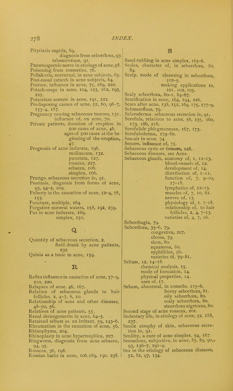 2/8 Pityriasis capitis, 8g. diagnosis from seborrhoca, 93 tabescentium, 91. Pneumogastric nerve in etiology of acne, 58. Poisoning from cosmetics, 76. Pollakuria, nocturnal, in acne subjects, 65. Post-nasal catarrh in acne subjects, 64. Posture, influence in acne, 75, 189, 220. Potash-soaps in acne, 104, 123, 162, 195, 225. Potassium acetate in acne, 191, 222. Predisposing causes of acne, 52, 60, 96-7, 153-4, 187. Pregnancy causing sebaceous tumors, 131. influence of, on acne, 70. Private patients, duration of eruption in 500 cases of acne, 46. ages of 500 cases at the be- ginning of the eruption, 47- Prognosis of acne indurata, 196. molluseum, 132. punctata, 127. rosacea, 227. sebacea, 106. simplex, 166. Prurigo, sebaceous secretion in, 91. Psoriasis, diagnosis from forms of acne, 93. 94-5. 209. Puberty in the causation of acne, 52-4, 7S, 153- Puncture, multiple, 164. Purgative mineral waters, 158, 192, 239. Pus in acne indurata, 169, simplex, 150. Q Quantity of sebaceous secretion, 2. fluid drank by acne patients, 232 Quinia as a tonic in acne, 159, R Reflex influence in causation of acne, 57-9, 210, 220. Relapses of acne, 46, 167. Relation of sebaceous glands to hair follicles. 2, 4-7, 8, 10. Relationship of acne and other diseases, 48-50, 56. Relatives of acne patients, 55. Renal derangements in acne, 64-5. Retained sebum as an irritant, 59, 143-6. Rheumatism in the causation of acne, 56. Rhinophyma, 204. Rhinoplasty in acne hypertrophica, 227. Ringworm, diagnosis from acne sebacea, 94. 95- Rosacea, 36, 198. s Sand-rubbing in acne simplex, 165-6. Scales, character of, in seborrhcea, 8o, 84. Scalp, mode of cleansing in seborrhcea, 102-5. making applications to, 101, 102, 105. Scaly seborrhcea, 80-1, 84-87. Scarification in acne, 164, 194, 226. Scars after acne, 13S, 152, 169, 175, 177-9. Schmeerfluss, 79. Scleroderma, sebaceous secretion in, gj. Scrofula, relations to acne, 56, 135, 160, 173, 186, 218. Scrofulide phlegmoneuse, 167, 173. Scrofuloderma, 179-80. Sea-air in acne, 74. Season, influence of, 75. Sebaceous cysts or tumors, 128. Sebaceous diseases, see Acne. Sebaceous glands, anatomy of, I, 11-13. blood-vessels of, 12. development of, 14. distribution of, i-ir. function of, 7, 9-10, 17-18. lymphatics of, 12-13. muscles of, 7, 10, 61. nerves of, 13. physiology of, I. 7-18. relationship of, to hair follicles, 2, 4, 7-13. varieties of, 4, 7, 16. Seborrhagia, 79. Seborrhcea, 35-6, 79. congestiva, 207. oleosa, 79. sicca, 80. squamosa, 80. syphilitica, 56. varieties of, 79-81. Sebum, 12, 14-18. chemical analysis, 15. mode of formation, 14. physical properties, 14. uses of, 17. Sebum, abnormal, in comedo, 115-6. horny seborrhcea, 81. oily seborrhcea, 80. scaly seborrhcea, 80. stearrhoea nigricans, So. Second stage of acne rosacea, 201. Sedentary life, in etiology of acne, 52, 1S8, 237. Senile atrophy of skin, sebaceous secre- tion in, 91. Senility, a cure of acne simplex. 54, 167. Sensations, subjective, in acne, S5, S9, 90,, 93, 136-7. ^-9- Sex in the etiology of sebaceous diseases,