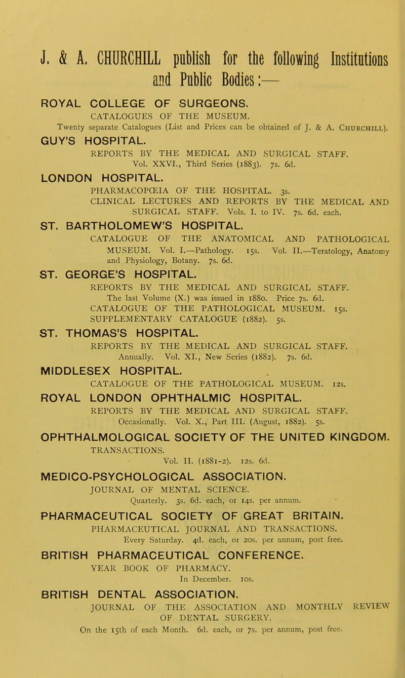 J. & A. CHURCHILL publish for the following Institutions and Public Bodies:— ROYAL COLLEGE OF SURGEONS. CATALOGUES OF THE MUSEUM. Twenty separate Catalogues (List and Prices can be obtained of J. & A. Churchill). GUY'S HOSPITAL. REPORTS BY THE MEDICAL AND SURGICAL STAFF. Vol. XXVI., Third Series (1883). 7s. 6d. LONDON HOSPITAL. PHARMACOPOEIA OF THE HOSPITAL. 3s. CLINICAL LECTURES AND REPORTS BY THE MEDICAL AND SURGICAL STAFF. Vols. I. to IV. 7s. 6d. each. ST. BARTHOLOMEW'S HOSPITAL. CATALOGUE OF THE ANATOMICAL AND PATHOLOGICAL MUSEUM. Vol. I.—Pathology. 15s. Vol. II.—Teratology, Anatomy and Physiology, Botany. 7s. 6d. ST. GEORGE'S HOSPITAL. REPORTS BY THE MEDICAL AND SURGICAL STAFF. The last Volume (X.) was issued in 1880. Price 7s. 6d. CATALOGUE OF THE PATHOLOGICAL MUSEUM. 15s. SUPPLEMENTARY CATALOGUE (1882). 5s. ST. THOMAS'S HOSPITAL. REPORTS BY THE MEDICAL AND SURGICAL STAFF. Annually. Vol. XL, New Series (1882). 7s. 6d. MIDDLESEX HOSPITAL. CATALOGUE OF THE PATHOLOGICAL MUSEUM. 12s. ROYAL LONDON OPHTHALMIC HOSPITAL. REPORTS BY THE MEDICAL AND SURGICAL STAFF. Occasionally. Vol. X., Part III. (August, 1882). 5s. OPHTHALMOLOGICAL SOCIETY OF THE UNITED KINGDOM. TRANSACTIONS. Vol. II. (1881-2). 12s. 6d. MEDICO-PSYCHOLOGICAL ASSOCIATION. JOURNAL OF MENTAL SCIENCE. Quarterly. 3s. 6d. each, or 14s. per annum. PHARMACEUTICAL SOCIETY OF GREAT BRITAIN. PHARMACEUTICAL JOURNAL AND TRANSACTIONS. Every Saturday. 4d. each, or 20s. per annum, post free. BRITISH PHARMACEUTICAL CONFERENCE. YEAR BOOK OF PHARMACY. In December. 10s. BRITISH DENTAL ASSOCIATION. JOURNAL OF THE ASSOCIATION AND MONTHLY REVIEW OF DENTAL SURGERY. On the 15th of each Month. 6d. each, or 7s. per annum, post free.