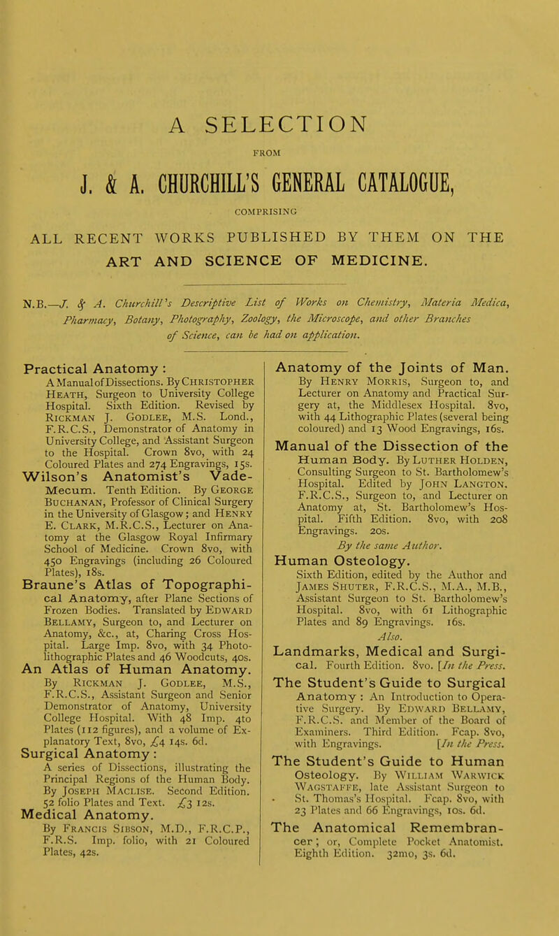 A SELECTION FROM J. & A. CHURCHILL'S GENERAL CATALOGUE, COMPRISING ALL RECENT WORKS PUBLISHED BY THEM ON THE ART AND SCIENCE OF MEDICINE. N.B. J. A. Churchill's Descriptive List of Works on Chemistry, Materia Medica, Pharmacy, Botany, Photography, Zoology, the Microscope, and other Branches of Science, can be had on application. Practical Anatomy : A Manual of Dissections. By Christopher Heath, Surgeon to University College Hospital. Sixth Edition. Revised by Rickman J. Godlee, M.S. Lond., F.R.C.S., Demonstrator of Anatomy in University College, and Assistant Surgeon to the Hospital. Crown 8vo, with 24 Coloured Plates and 274 Engravings, 15s. Wilson's Anatomist's Vade- Mecum. Tenth Edition. By George Buchanan, Professor of Clinical Surgery in the University of Glasgow; and Henry E. Clark, M.R.C.S., Lecturer on Ana- tomy at the Glasgow Royal Infirmary School of Medicine. Crown 8vo, with 450 Engravings (including 26 Coloured Plates), 18s. Braune's Atlas of Topographi- cal Anatomy, after Plane Sections of Frozen Bodies. Translated by Edward Bellamy, Surgeon to, and Lecturer on Anatomy, &c, at, Charing Cross Hos- pital. Large Imp. 8vo, with 34 Photo- lithographic Plates and 46 Woodcuts, 40s. An Atlas of Human Anatomy. By Rickman J. Godlee, M.S., F. R.C.S., Assistant Surgeon and Senior Demonstrator of Anatomy, University College Hospital. With 48 Imp. 4to Plates (112 figures), and a volume of Ex- planatory Text, 8vo, £4 14s. 6d. Surgical Anatomy: A series of Dissections, illustrating the Principal Regions of the Human Body. By Joseph Maclise. Second Edition. 52 folio Plates and Text. £3 12s. Medical Anatomy. By Francis Sibson, M.D., F.R.C.P., F.R.S. Imp. folio, with 21 Coloured Plates, 42s. Anatomy of the Joints of Man. By Henry Morris, Surgeon to, and Lecturer on Anatomy and Practical Sur- gery at, the Middlesex Hospital. 8vo, with 44 Lithographic Plates (several being coloured) and 13 Wood Engravings, 16s. Manual of the Dissection of the Human Body. By Luther Holden, Consulting Surgeon to St. Bartholomew's Hospital. Edited by John Langton. F.R.C.S., Surgeon to, and Lecturer on Anatomy at, St. Bartholomew's Hos- pital. Fifth Edition. 8vo, with 208 Engravings. 20s. By the same Author. Human Osteology. Sixth Edition, edited by the Author and James Shuter, F.R.C.S., M.A., M.B., Assistant Surgeon to St. Bartholomew's Hospital. 8vo, with 61 Lithographic Plates and 89 Engravings. 16s. Also. Landmarks, Medical and Surgi- cal. Fourth Edition. 8vo. [In the Press. The Student's Guide to Surgical Anatomy : An Introduction to Opera- tive Surgery. By Edward Bellamy, F.R.C.S. and Member of the Board of Examiners. Third Edition. Fcap. 8vo, with Engravings. [In the Press. The Student's Guide to Human Osteology. By William Warwick WAGSTAFFB, late Assistant Surgeon to St. Thomas's Hospital. Fcap. 8vo, with 23 Plates and 66 Engravings, 10s. 6d. The Anatomical Remembran- cer , or, Complete Pocket Anatomist. Eighth Edition. 32mo, 3s. 6d.