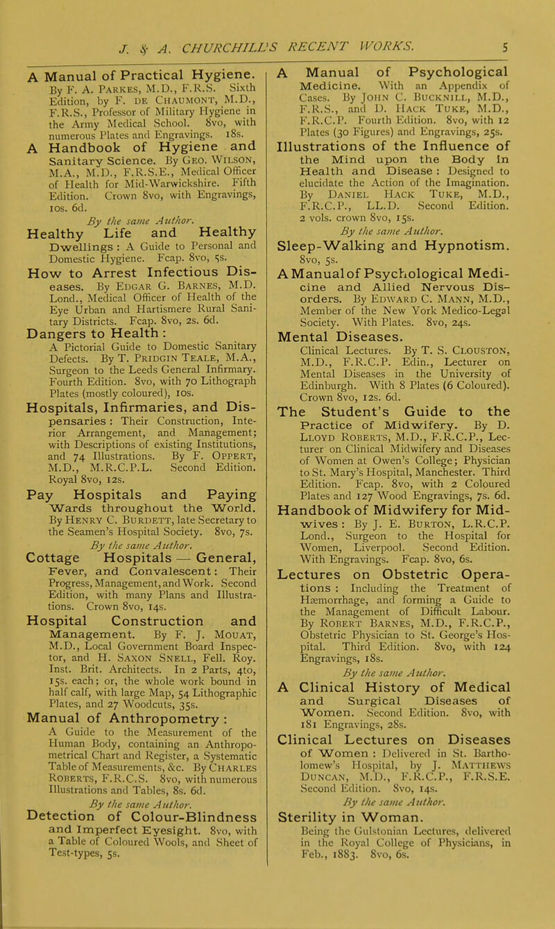 A Manual of Practical Hygiene. By F. A. Parkes, M.D., F.R.S. Sixth Edition, by F. i)E Chaumont, M.D., F.R.S., Professor of Military Hygiene in the Army Medical School. 8vo, with numerous Plates and Engravings. 18s. A Handbook of Hygiene and Sanitary Science. By Geo. Wilson, M.A., M.D., F.R.S.E., Medical Officer of Health for Mid-Warwickshire. Fifth Edition. Crown 8vo, with Engravings, ios. 6d. By the same Author. Healthy Life and Healthy Dwellings : A Guide to Personal and Domestic Hygiene. P'cap. 8vo, >;s. How to Arrest Infectious Dis- eases. By Edgar G. Barnes, M.D. Lond., Medical Officer of Health of the Eye Urban and Hartismere Rural Sani- tary Districts. Fcap. 8vo, 2s. 6d. Dangers to Health: A Pictorial Guide to Domestic Sanitary Defects. By T. Pridgin Teale, M.A., Surgeon to the Leeds General Infirmary. Fourth Edition. 8vo, with 70 Lithograph Plates (mostly coloured), ios. Hospitals, Infirmaries, and Dis- pensaries : Their Construction, Inte- rior Arrangement, and Management; with Descriptions of existing Institutions, and 74 Illustrations. By F. Oppert, M.D., M.R.C.P.L. Second Edition. Royal 8vo, 12s. Pay Hospitals and Paying Wards throughout the World. By Henry C. Burdett, late Secretary to the Seamen's Hospital Society. 8vo, 7s. By the same Author. Cottage Hospitals — General, Fever, and Convalescent: Their Progress, Management, and Work. Second Edition, with many Plans and Illustra- tions. Crown 8vo, 14s. Hospital Construction and Management. By F. J. Mouat, M.D., Local Government Board Inspec- tor, and H. Saxon Snell, Fell. Roy. Inst. Brit. Architects. In 2 Parts, 4to, 15s. each; or, the whole work bound in half calf, with large Map, 54 Lithographic Plates, and 27 Woodcuts, 35s. Manual of Anthropometry : A Guide to the Measurement of the Human Body, containing an Anthropo- metrical Chart and Register, a Systematic Table of Measurements, &c. By Charles Roberts, F.R.C.S. 8vo, with numerous Illustrations and Tables, 8s. 6d. By the same Author. Detection of Colour-Blindness and Imperfect Eyesight. 8vo, with a Table of Coloured Wools, and Sheet of Test-types, 5s. A Manual of Psychological Medicine. With an Appendix of Cases. By John C. Bucknill, M.D., F.R.S., and D. Hack Tuke, M.D., F.R.C.P. Fourth Edition. 8vo, with 12 Plates (30 Figures) and Engravings, 25s. Illustrations of the Influence of the Mind upon the Body In Health and Disease : Designed to elucidate the Action of the Imagination. By Daniel Hack Tuke, M.D., F.R.C.P., LL.D. Second Edition. 2 vols, crown 8vo, 15s. By the same Author. Sleep-Walking and Hypnotism. 8vo, 5s. AManualof Psychological Medi- cine and Allied Nervous Dis- orders. By Edward C. Mann, M.D., Member of the New York Medico-Legal Society. With Plates. 8vo, 24s. Mental Diseases. Clinical Lectures. By T. S. Clouston. M.D., F.R.C.P. Edin., Lecturer on Mental Diseases in the University of Edinburgh. With 8 Plates (6 Coloured). Crown 8vo, 12s. 6d. The Student's Guide to the Practice of Midwifery. By D. Lloyd Roberts, M.D., F.R.C.P., Lec- turer on Clinical Midwifery and Diseases of Women at Owen's College; Physician to St. Mary's Hospital, Manchester. Third Edition. Fcap. 8vo, with 2 Coloured Plates and 127 Wood Engravings, 7s. 6d. Handbook of Midwifery for Mid- wives : By J. E. Burton, L.R.C.P. Lond., Surgeon to the Hospital for Women, Liverpool. Second Edition. With Engravings. Fcap. 8vo, 6s. Lectures on Obstetric Opera- tions : Including the Treatment of Heemorrhage, and forming a Guide to the Management of Difficult Labour. By Robert Barnes, M.D., F.R.C.P., Obstetric Physician to St. George's Hos- pital. Third Edition. 8vo, with 124 Engravings, 18s. By the same A uthor. A Clinical History of Medical and Surgical Diseases of Women. Second Edition. 8vo, with 181 Engravings, 28s. Clinical Lectures on Diseases of Women : Delivered in St. Bartho- lomew's Hospital, by J. Matthews Duncan, M.D., F.R.C.P., F.R.S.E. Second Edition. 8vo, 14s. By the same A uthor. Sterility in Woman. Being the Gulstonian Lectures, delivered in the Royal College of Physicians, in Feb., 1883. 8vo, 6s.