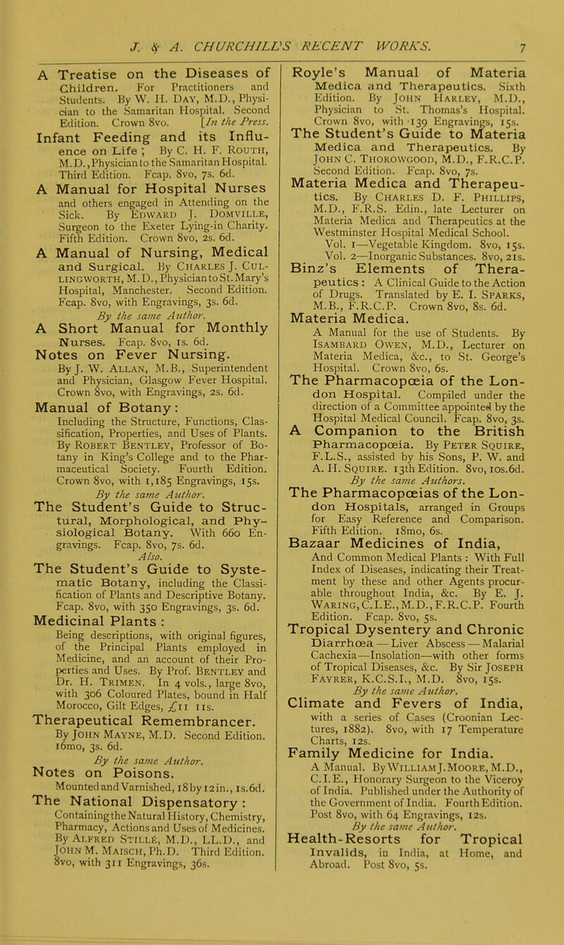 A Treatise on the Diseases of Children. For Practitioners and Students. By W. II. Day, M.D., Physi- cian to the Samaritan Hospital. Second Edition. Crown 8vo. [/// the Press. Infant Feeding and its Influ- ence on Life ; By C. H. F. Routh, M. D. .Physician to the Samaritan Hospital. Third Edition. Fcap. 8vo, 7s. 6d. A Manual for Hospital Nurses and others engaged in Attending on the Sick. By Edward J. Domville, Surgeon to the Exeter Lying-in Charity. Fifth Edition. Crown 8vo, 2s. 6d. A Manual of Nursing, Medical and Surgical. By Charles J. Cul- lingworth, M.D., PhysiciantoSt.Mary's Hospital, Manchester. Second Edition. Fcap. 8vo, with Engravings, 3s. 6d. By the same Author. A Short Manual for Monthly Nurses. Fcap. 8vo, is. 6d. Notes on Fever Nursing. By J. W. Allan, M.B., Superintendent and Physician, Glasgow Fever Hospital. Crown 8vo, with Engravings, 2s. 6d. Manual of Botany: Including the Structure, Functions, Clas- sification, Properties, and Uses of Plants. By Robert Bentley, Professor of Bo- tany in King's College and to the Phar- maceutical Society. Fourth Edition. Crown 8vo, with 1,185 Engravings, 15s. By tlie same Author. The Student's Guide to Struc- tural, Morphological, and Phy- siological Botany. With 660 En- gravings. Fcap. 8vo, 7s. 6d. Also. The Student's Guide to Syste- matic Botany, including the Classi- fication of Plants and Descriptive Botany. Fcap. 8vo, with 350 Engravings, 3s. 6d. Medicinal Plants : Being descriptions, with original figures, of the Principal Plants employed in Medicine, and an account of their Pro- perties and Uses. By Prof. Bentley and Dr. H. Trimen. In 4 vols., large 8vo, with 306 Coloured Plates, bound in Half Morocco, Gilt Edges, £11 1 is. Therapeutical Remembrancer. By John Mayne, M.D. Second Edition, iomo, 3s. 6d. By the same Author. Notes on Poisons. Mounted and Varnished, i8by I2in., Is.6d. The National Dispensatory : Containing the Natural History, Chemistry, Pharmacy, Actions and Uses of Medicines. By Alfred Stii.le, M.D., LL.D., and John M. Maisch, Ph.D. Third Edition. 8vo, with 311 Engravings, 36s. Royle's Manual of Materia Medica and Therapeutics. Sixth Edition. By John Harley, M.D., Physician to St. Thomas's Hospital. Crown 8vo, with 139 Engravings, 15s. The Student's Guide to Materia Medica and Therapeutics. By John C. Thorowcood, M.D., F.R.C.P. Second Edition. Fcap. 8vo, 7s. Materia Medica and Therapeu- tics. By Charles D. F. Phillips, M.D., F.R.S. Edin., late Lecturer on Materia Medica and Therapeutics at the Westminster Hospital Medical School. Vol. I—Vegetable Kingdom. 8vo, 15s. Vol. 2—Inorganic Substances. 8vo, 21s. Binz's Elements of Thera- peutics : A Clinical Guide to the Action of Drugs. Translated by E. I. Sparks, M.B., F.R.C.P. Crown 8vo, 8s. 6d. Materia Medica. A Manual for the use of Students. By Isambakd Owen, M.D., Lecturer on Materia Medica, &c, to St. George's Hospital. Crown 8vo, 6s. The Pharmacopoeia of the Lon- don Hospital. Compiled under the direction of a Committee appointed by the Hospital Medical Council. Fcap. 8vo, 3s. A Companion to the British Pharmacopoeia. By Peter Squire, F.L.S., assisted by his Sons, P. W. and A. II. Squire. 13th Edition. 8vo,ios.6d. By the same Authors. The Pharmacopoeias of the Lon- don Hospitals, arranged in Groups for Easy Reference and Comparison. Fifth Edition. iSmo, 6s. Bazaar Medicines of India, And Common Medical Plants : With Full Index of Diseases, indicating their Treat- ment by these and other Agents procur- able throughout India, &c. By E. J. Waring,C.I.E..M.D.,F.R.C.P. Fourth Edition. Fcap. 8vo, 5s. Tropical Dysentery and Chronic Diarrhoea — Liver Abscess — Malarial Cachexia—Insolation—with other forms of Tropical Diseases, &c. By Sir Joseph Fayrer, K.C.S.I., M.D. 8vo, 15s. By the same Author. Climate and Fevers of India, with a series of Cases (Croonian Lec- tures, 1882). 8vo, with 17 Temperature Charts, 12s. Family Medicine for India. A Manual. By William J.Moore, M.D., CLE., Honorary Surgeon to the Viceroy of India. Published under the Authority of the Government of India. Fourth Edition. Post 8vo, with 64 Engravings, 12s. By the same Author. Health-Resorts for Tropical Invalids, in India, at Home, and Abroad. Post 8vo, 5s.