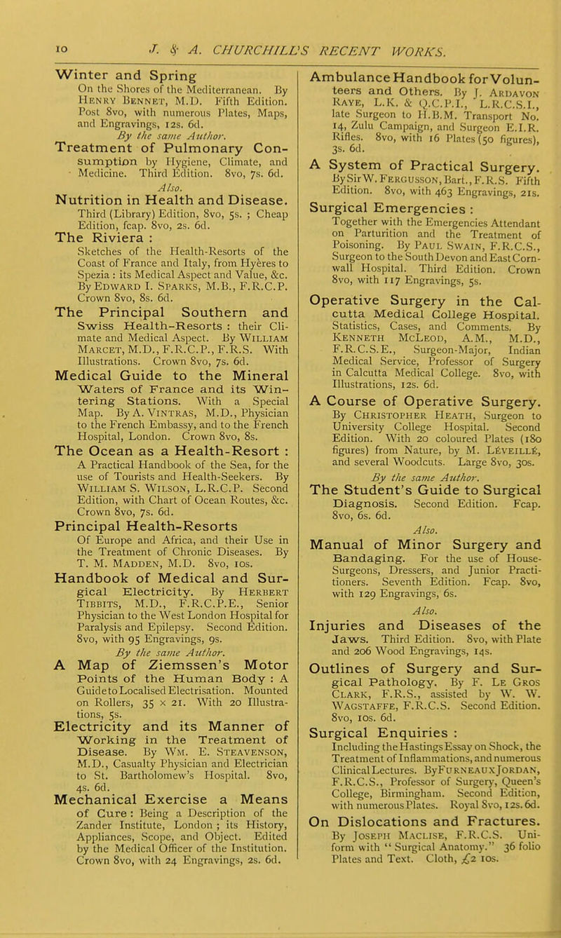 Winter and Spring On the Shores of the Mediterranean. By Henry Bennet, M.D. Fifth Edition. Post 8vo, with numerous I'lates, Maps, and Engravings, 12s. 6d. By the same Author. Treatment of Pulmonary Con- sumption by Hygiene, Climate, and Medicine. Third Edition. 8vo, 7s. 6d. Also. Nutrition in Health and Disease. Third (Library) Edition, 8vo, 5s. ; Cheap Edition, fcap. 8vo, 2s. 6d. The Riviera : Sketches of the Health-Resorts of the Coast of France and Italy, from Hyeres to Spezia : its Medical Aspect and Value, &c. By Edward I. Sparks, M.B., F.R.C.P. Crown 8vo, 8s. 6d. The Principal Southern and Swiss Health-Resorts : their Cli- mate and Medical Aspect. By William Marcet, M.D., F.R.C.P., F.R.S. With Illustrations. Crown 8vo, 7s. 6d. Medical Guide to the Mineral Waters of France and its Win- tering Stations. With a Special Map. By A. Vintras, M.D., Physician to the French Embassy, and to the French Hospital, London. Crown 8vo, 8s. The Ocean as a Health-Resort : A Practical Handbook of the Sea, for the use of Tourists and Health-Seekers. By William S. Wilson, L.R.C.P. Second Edition, with Chart of Ocean Routes, &c. Crown 8vo, 7s. 6d. Principal Health-Resorts Of Europe and Africa, and their Use in the Treatment of Chronic Diseases. By T. M. Madden, M.D. 8vo, 10s. Handbook of Medical and Sur- gical Electricity. By Herbert Tibbits, M.D., F.R.C.P.E., Senior Physician to the West London Hospital for Paralysis and Epilepsy. Second Edition. 8vo, with 95 Engravings, 9s. By the same Author. A Map of Ziemssen's Motor Points of the Human Body : A Guide to Localised Electrisation. Mounted on Rollers, 35 x 21. With 20 Illustra- tions, 5s. Electricity and its Manner of Working in the Treatment of Disease. By Wm. E. Steavenson, M.D., Casualty Physician and Electrician to St. Bartholomew's Hospital. 8vo, 4s. 6d. Mechanical Exercise a Means of Cure : Being a Description of the Zander Institute, London ; its History, Appliances, Scope, and Object. Edited by the Medical Officer of the Institution. Crown 8vo, with 24 Engravings, 2s. 6d. Ambulance Handbook for Volun- teers and Others. By J. Ardavon Raye, L.K. & Q.C.P.I., L.R.C.S.I., late Surgeon to H.B.M. Transport No. 14, Zulu Campaign, and Surgeon E.I.R. Rifles. 8vo, with 16 Plates (50 figures), 3s. 6d. A System of Practical Surgery. BySirW. Fergusson, Bart., F.R.S. Fifth Edition. 8vo, with 463 Engravings, 21s. Surgical Emergencies : Together with the Emergencies Attendant on Parturition and the Treatment of Poisoning. By Paul Swain, F.R.C.S., Surgeon to the South Devon and East Corn- wall Hospital. Third Edition. Crown 8vo, with 117 Engravings, 5s. Operative Surgery in the Cal- cutta Medical College Hospital. Statistics, Cases, and Comments. By Kenneth McLeod, A.M., M.D., F.R.C.S. E., Surgeon-Major, Indian Medical Service, Professor of Surgery in Calcutta Medical College. 8vo, with Illustrations, 12s. 6d. A Course of Operative Surgery. By Christopher Heath, Surgeon to University College Hospital. Second Edition. With 20 coloured Plates (180 figures) from Nature, by M. Leveille, and several Woodcuts. Large 8vo, 30s. By the same Author. The Student's Guide to Surgical Diagnosis. Second Edition. Fcap. 8vo, 6s. 6d. Also. Manual of Minor Surgery and Bandaging. For the use of House- Surgeons, Dressers, and Junior Practi- tioners. Seventh Edition. Fcap. 8vo, with 129 Engravings, 6s. Also. Injuries and Diseases of the Jaws. Third Edition. 8vo, with Plate and 206 Wood Engravings, 14s. Outlines of Surgery and Sur- gical Pathology. By F. Le Gros Clark, F.R.S., assisted by W. W. Wagstaffe, F.R.C.S. Second Edition. 8vo, 10s. 6d. Surgical Enquiries : Including the Hastings Essay on Shock, the Treatment of Inflammations, and numerous Clinical Lectures. ByFu rneau x Jordan, F.R.C.S., Professor of Surgery, Queen's College, Birmingham. Second Edition, with numerous Plates. Royal Svo, 12s. 6d. On Dislocations and Fractures. By Joseph Maclise, F.R.C.S. Uni- form with  Surgical Anatomy. 36 folio Plates and Text. Cloth, £2 10s.