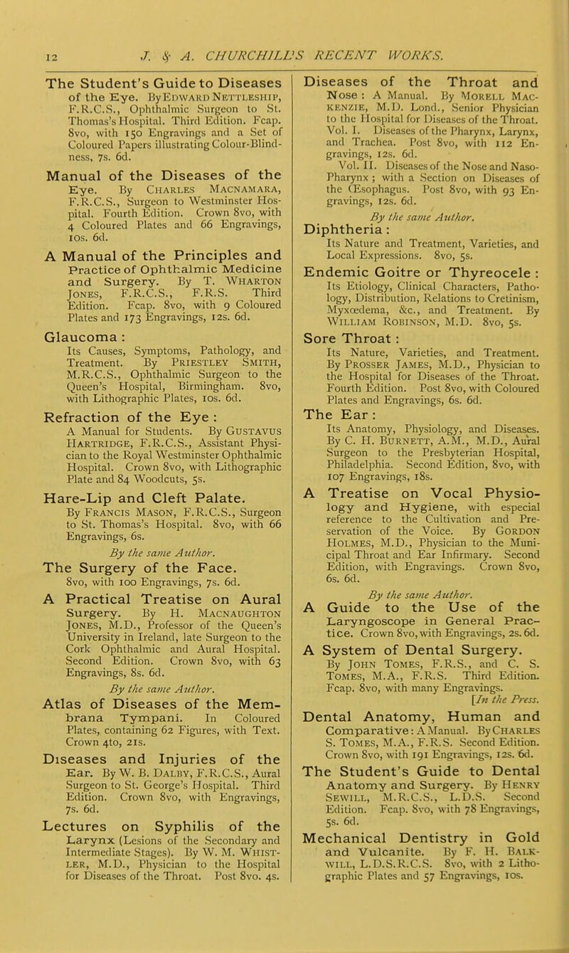 The Student's Guide to Diseases of the Eye. By Edward Nettleship, FiR.C.S.j Ophthalmic Surgeon to St. Thomas's Hospital. Third Edition. Fcap. 8vo, with 150 Engravings and a Set of Coloured Papers illustrating Colour-Blind- ness, 7s. 6d. Manual of the Diseases of the Eye. By Charles Macnamara, F.R.C.S., Surgeon to Westminster Hos- pital. Fourth Edition. Crown 8vo, with 4 Coloured Plates and 66 Engravings, 10s. 6d. A Manual of the Principles and Practice of Ophthalmic Medicine and Surgery. By T. Wharton Jones, F.R.C.S., F.R.S. Third Edition. Fcap. 8vo, with 9 Coloured Plates and 173 Engravings, 12s. 6d. Glaucoma : Its Causes, Symptoms, Pathology, and Treatment. By Priestley Smith, M.R.C.S., Ophthalmic Surgeon to the Queen's Hospital, Birmingham. 8vo, with Lithographic Plates, ios. 6d. Refraction of the Eye : A Manual for Students. By Gustavus Hartridge, F.R.C.S., Assistant Physi- cian to the Royal Westminster Ophthalmic Hospital. Crown 8vo, with Lithographic Plate and 84 Woodcuts, 5s. Hare-Lip and Cleft Palate. By Francis Mason, F.R.C.S., Surgeon to St. Thomas's Hospital. 8vo, with 66 Engravings, 6s. By the same A uthor. The Surgery of the Face. 8vo, with 100 Engravings, 7s. 6d. A Practical Treatise on Aural Surgery. By H. Macnaughton Jones, M.D., Professor of the Queen's University in Ireland, late Surgeon to the Cork Ophthalmic and Aural Hospital. Second Edition. Crown 8vo, with 63 Engravings, 8s. 6d. By the same Author. Atlas of Diseases of the Mem- brana Tympani. In Coloured Plates, containing 62 Figures, with Text. Crown 4to, 21s. Diseases and Injuries of the Ear. By W. B. Daldy, F.R.C.S., Aural Surgeon to St. George's Hospital. Third Edition. Crown 8vo, with Engravings, 7s. 6d. Lectures on Syphilis of the Larynx (Lesions of the Secondary and Intermediate Stages). By W. M. Whist- ler, M.D., Physician to the Hospital for Diseases of the Throat. Post 8vo. 4s. Diseases of the Throat and Nose : A Manual. By Morell Mac- kenzie, M.D. Lond., Senior Physician to the Hospital for Diseases of the Throat. Vol. I. Diseases of the Pharynx, Larynx, and Trachea. Post 8vo, with 112 En- gravings, 12s. 6d. Vol. II. Diseases of the Nose and Naso- pharynx ; with a Section on Diseases of the CEsophagus. Post 8vo, with 93 En- gravings, 12s. 6d. By the same Author. Diphtheria: Its Nature and Treatment, Varieties, and Local Expressions. 8vo, 5s. Endemic Goitre or Thyreocele : Its Etiology, Clinical Characters, Patho- l°gy> Distribution, Relations to Cretinism, Myxcedema, &c, and Treatment. By William Robinson, M.D. 8vo, 5s. Sore Throat: Its Nature, Varieties, and Treatment. By Prosser James, M.D., Physician to the Hospital for Diseases of the Throat. Fourth Edition. Post 8vo, with Coloured Plates and Engravings, 6s. 6d. The Ear: Its Anatomy, Physiology, and Diseases. By C. H. Burnett, A.M., M.D., Aural Surgeon to the Presbyterian Hospital, Philadelphia. Second Edition, 8vo, with 107 Engravings, 18s. A Treatise on Vocal Physio- logy and Hygiene, with especial reference to the Cultivation and Pre- servation of the Voice. By Gordon Holmes, M.D., Physician to the Muni- cipal Throat and Ear Infirmary. Second Edition, with Engravings. Crown 8vo, 6s. 6d. By the same Author. A Guide to the Use of the Laryngoscope in General Prac- tice. Crown 8vo, with Engravings, 2s. 6d. A System of Dental Surgery. By John Tomes, F.R.S., and C. S. Tomes, M.A., F.R.S. Third Edition. Fcap. 8vo, with many Engravings. [In ihe Press. Dental Anatomy, Human and Comparative: A Manual. ByCHARLES S. Tomes, M.A., F.R.S. Second Edition. Crown 8vo, with 191 Engravings, 12s. 6d. The Student's Guide to Dental Anatomy and Surgery. By Henry Sewill, M.R.C.S., L.D.S. Second Edition. Fcap. 8vo, with 78 Engravings, Ss. 6d. Mechanical Dentistry in Gold and Vulcanite. By F. H. Balk- will, L.D.S.R.C.S. 8vo, with 2 Litho- graphic Tlates and 57 Engravings, 10s.