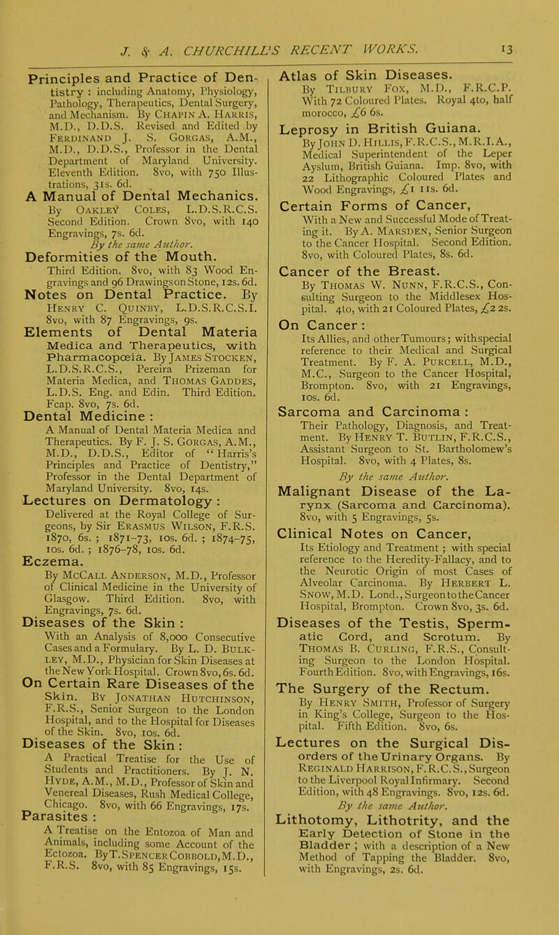 Principles and Practice of Den- tistry : including Anatomy, Physiology, Pathology, Therapeutics, Dental Surgery, and Mechanism. By Chapin A. Harris, M.D.. D.D.S. Revised and Edited by Ferdinand J. S. Gorgas, A.M., M.D., D.D.S., Professor in the Dental Department of Maryland University. Eleventh Edition. 8vo, with 750 Illus- trations, 3is. 6d. A Manual of Dental Mechanics. By Oakley Coles, L.D.S.R.C.S. Second Edition. Crown 8vo, with 140 Engravings, 7s. 6d. By the same Author. Deformities of the Mouth. Third Edition. 8vo, with 83 Wood En- gravings and 96 DrawingsonStone, 12s. 6d. Notes on Dental Practice. By Henry C. Quinby, L.D.S.R.C.S.I. 8vo, with 87 Engravings, 9s. Elements of Dental Materia Medica and Therapeutics, with Pharmacopoeia. By James Stocken, L.D.S.R.C.S., Pereira Prizeman for Materia Medica, and Thomas Gaddes, L.D.S. Eng. and Edin. Third Edition. Fcap. 8vo, 7s. 6d. Dental Medicine : A Manual of Dental Materia Medica and Therapeutics. By F. J. S. Gorgas, A.M., M.D., D.D.S., Editor of Harris's Principles and Practice of Dentistry, Professor in the Dental Department of Maryland University. 8vo, 14s. Lectures on Dermatology : Delivered at the Royal College of Sur- geons, by Sir Erasmus Wilson, F.R.S. 1870, 6s. ; 1871-73, 10s. 6d. ; 1874-75, 10s. 6d. ; 1876-78, 10s. 6d. Eczema. By McCall Anderson, M.D., Professor of Clinical Medicine in the University of Glasgow. Third Edition. 8vo, with Engravings, 7s. 6d. Diseases of the Skin : With an Analysis of 8,000 Consecutive Cases and a Formulary. By L. D. Bulk- ley, M.D., Physician for Skin Diseases at the New York Hospital. Crown 8vo, 6s. 6d. On Certain Rare Diseases of the Skin. By Jonathan Hutchinson, F.R.S., Senior Surgeon to the London Hospital, and to the Hospital for Diseases of the Skin. 8vo, 10s. 6d. Diseases of the Skin : A Practical Treatise for the Use of Students and Practitioners. By J. N. Hyde, A.M., M.D., Professor of Skin and Venereal Diseases, Rush Medical College, Chicago. 8vo, with 66 Engravings, 17s. Parasites : A Treatise on the Entozoa of Man and Animals, including some Account of the EctOZOa. ByT.Sl'ENCERCOBHOLD.M.D., F.R.S. 8vo, with 85 Engravings, 15s. Atlas of Skin Diseases. By Tilbury Fox, M.D., F.R.C.P. With 72 Coloured Plates. Royal 410, half morocco, £6 6s. Leprosy in British Guiana. By John I). HlLLls.F.R.C.S., M.R.I.A., Medical Superintendent of the Leper Ayslum, British Guiana. Imp. 8vo, with 22 Lithographic Coloured Plates and Wood Engravings, £1 lis. 6d. Certain Forms of Cancer, With a New and Successful Mode of Treat- ing it. By A. Marsden, Senior Surgeon to the Cancer Hospital. Second Edition. 8vo, with Coloured Plates, 8s. 6d. Cancer of the Breast. By Thomas W. Nunn, F.R.C.S., Con- sulting Surgeon to the Middlesex Hos- pital. 410, with 21 Coloured Plates, £2 2s. On Cancer: Its Allies, and other Tumours; withspecial reference to their Medical and Surgical Treatment. By F. A. Purcell, M.D., M.C., Surgeon to the Cancer Hospital, Brompton. 8vo, with 21 Engravings, 1 os. 6d. Sarcoma and Carcinoma : Their Pathology, Diagnosis, and Treat- ment. By Henry T. Butlin, F.R.C.S., Assistant Surgeon to St. Bartholomew's Hospital. 8vo, with 4 Plates, 8s. By the same Author. Malignant Disease of the La- rynx (Sarcoma and Carcinoma). 8vo, with 5 Engravings, 5s. Clinical Notes on Cancer, Its Etiology and Treatment ; with special reference to the Heredity-Fallacy, and to the Neurotic Origin of most Cases of Alveolar Carcinoma. By Herbert L. Snow, M.D. Lond., SurgeontotheCancer Hospital, Brompton. Crown 8vo, 3s. 6d. Diseases of the Testis, Sperm- atic Cord, and Scrotum. By Thomas B. Curling, F.R.S., Consult- ing Surgeon to the London Hospital. Fourth Edition. 8vo, with Engravings, 16s. The Surgery of the Rectum. By Henry Smith, Professor of Surgery in King's College, Surgeon to the Hos- pital. Fifth Edition. 8vo, 6s. Lectures on the Surgical Dis- orders of the Urinary Organs. By Reginald Harrison, F. R.C.S.,Surgeon to the Liverpool Royal Infirmary. Second Edition, with 48 Engravings. 8vo, 12s. 6d. By the same Author. Lithotomy, Lithotrity, and the Early Detection of Stone in the Bladder ; with a description of a New Method of Tapping the Bladder. 8vo, with Engravings, 2s. 6d.