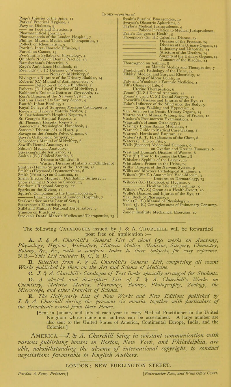 Page's Injuries of the Spine, it Parkes' Practical Hygiene, 5 Pavy on Diabetes, 9 on Food and Dietetics, 9 Pharmaceutical Journal, a Pharmacopoeia of the London Hospital, 7 Phillips' Materia Medica and Therapeutics, 7 Pollock on Rheumatism, 9 Porritt's Intra-Thoracic Effusion, 8 Purcell on Cancer, 13 Pye-Smith's Syllabus of Physiology, 4 Quinby's Notes on Dental Practice, 13 Ramsbotham's Obstetrics, 6 Raye's Ambulance Handbook, 10 Reynolds' (J. J.) Diseases of Women, 6 Notes on Midwifery, 6 Rivington's Rupture of the Urinary Bladder, 14 Roberts' (C.) Manual of Anthropometry, 5 Detection of Colour-Bhndness, 5 Roberts' (D. Lloyd) Practice of Midwifery, 5 Robinson's Endemic Goitre or Thyreocele, 12 Ross's Diseases of the Nervous System, 9 Roth on Dress : Its Sanitary Aspect, 4 Routh's Infant Feeding, 7 Royal College of Surgeons Museum Catalogues, 2 Royle and Harley's Materia Medica, 7 St. Bartholomew's Hospital Reports, 2 St. George's Hospital Reports, 2 St. Thomas's Hospital Reports, 2 Sanderson's Physiological Handbook, 4 Sansom's Diseases of the Heart, 9 Savage on the Female Pelvic Organs, 6 Sayre's Orthopaedic Surgery, 11 Schroeder's Manual of Midwifery, 6 Sewill's Dental Anatomy, 12 Sibson's Medical Anatomy, 3 Sieveking's Life Assurance, 14 Smith's (E.) Clinical Studies, 6 — Disease in Children, 6 Wasting Diseasesof Infants and Children, 6 Smith's (Henry) Surgery of the Rectum, 13 Smith's (Heywood) Dysmenorrhcea, 6 Smith (Priestley) on Glaucoma, 12 Snell's Electro-Magnet in Ophthalmic Surgery, 11 Snow's Clinical Notes on Cancer, 13 Southam's Regional Surgery, 11 Sparks on the Riviera, 10 Squire's Companion to the Pharmacopoeia, 7 Pharmacopoeias of London Hospitals, 7 Starkweather on the Law of Sex, 4 Steavenson's Electricity, 10 Stille and Maisch's National Dispensatory, 7 Stimson on Fractures, 11 Stocken's Dental Materia Medica and Therapeutics, 13 Swain's Surgical Emergencies, :o Swayne's Obstetric Aphorisms, 6 Taylor's Medical Jurisprudence, 4 Poisons in relation to Medical Jurisprudence, Teale's Dangers to Health, 5 Thompson's (Sir H.) Calculous Disease, 14 Diseases of the Prostate. 14 Diseases of the Urinary Organs, 14 Lithotomy and Lithotrity, 14 Stricture of the Urethra, 14 Surgery of the Urinary Organs, 14 — Tumours of the Bladder, 14 1 horowgood on Asthma, 8 on Materia Medica and Therapeutics, 7 Thudichum's Pathology of the Urine, 14 Tibbits' Medical and Surgical Electricity, 10 — Map of Motor Points, 10 Tidy and Woodman's Forensic Medicine, 4 Tilt's Change of Life, 6 Uterine Therapeutics, 6 Tomes' (C. S.) Dental Anatomy, 12 Tomes' (J. and C. S.) Dental Surgery, 12 Tosswill's Diseases and Injuries of the Eye, 11 Tuke's Influence of the Mind upon the Body, 5 Sleep-Walking and Hypnotism, 5 Van Buren on the Genilo-Urinary Organs, 14 Vintras on the Mineral Waters, &c, of France, 10 Virchow's Post-mortem Examinations, 4 Wagstaffe's Human Osteology, 3 Waring's Indian Bazaar Medicines, 7 Warner's Guide to Medical Case-Taking, 8 Warren's Hernia and Rupture, 11 Waters' (A. T. H.) Diseases of the Chest, 8 Waters (J. H.) on Fits, 9 Wells (Spencer) Abdominal Tumours, 6 on Ovarian and Uterine Tumours, 6 West and Duncan's Diseases of Women, 6 West (S.) How to Examine the Chest, 8 Whistler's Syphilis of the Larynx, 12 Whittaker's Primer on the Urine, 14 Wilks' Diseases of the Nervous System, 9 Wilks and Moxon's Pathological Anatomy, 4 Wilson's (Sir E.) Anatomists' Vade-Mecum, 3 —; Lectures on Dermatology, 13 Wilson's (G.) Handbook of Hygiene, 5 Healthy Life and Dwellings, 5 Wilson's (W. S.) Ocean as a Health-Resort, 10 Wolfe's Diseases and Injuries of the Eye, 11 Year Book of Pharmacy, 2 Yeo's (G. F.) Manual of Physiology, 4 Yeo's (J. B.) Contagiousness of Pulmonary Consump- tion, 8 Zander Institute Mechanical Exercises, 10 The following Catalogues issued by J. & A. Churchill will be forwarded post free on application :— A. J. A. Churchill's General List of about 650 works on Atiatomy, Physiology, Hygiene, Midwifery, Materia Medica, Medicine, Surgery, Chemistry, Botany, §c, fyc, with a complete Index to their Subjects, for easy reference. N.B.— This List includes B, C, & D. B. Selection from J. Sf A. Churchill's General List, comprising all recent Works published by them on the Art and Science of Medici?ie. C. J. A. Churchill's Catalogue of Text Books specially arranged for Students. D. A selected and descriptive List of J. cy A. Churchill's Works on Chemistry, Materia Medica, Pharmacy, Botany, Photography, Zoology, the Microscope, and other branches of Science. E. The Half-yearly List of New Works and New Editions publislied by J. A. Churchill during the previous six months, together with particulars of the Periodicals issued from their House. [Sent in January and July of each year to every Medical Practitioner in the United Kingdom whose name and address can be ascertained. A large number are also sent to the United States of America, Continental Europe, India, and the Colonies.] America.—J. fy A. Churchill being in constant communication with various publishing hoiises in Boston, New York, and Philadelphia, are able, notwithstanding the absence of international copyright, to conduct negotiations favourable to English Authors. LONDON: NEW BURLINGTON STREET. Pardon <t Sons, Printers,] [Paternoster Po-.v, and Urint Office Court.