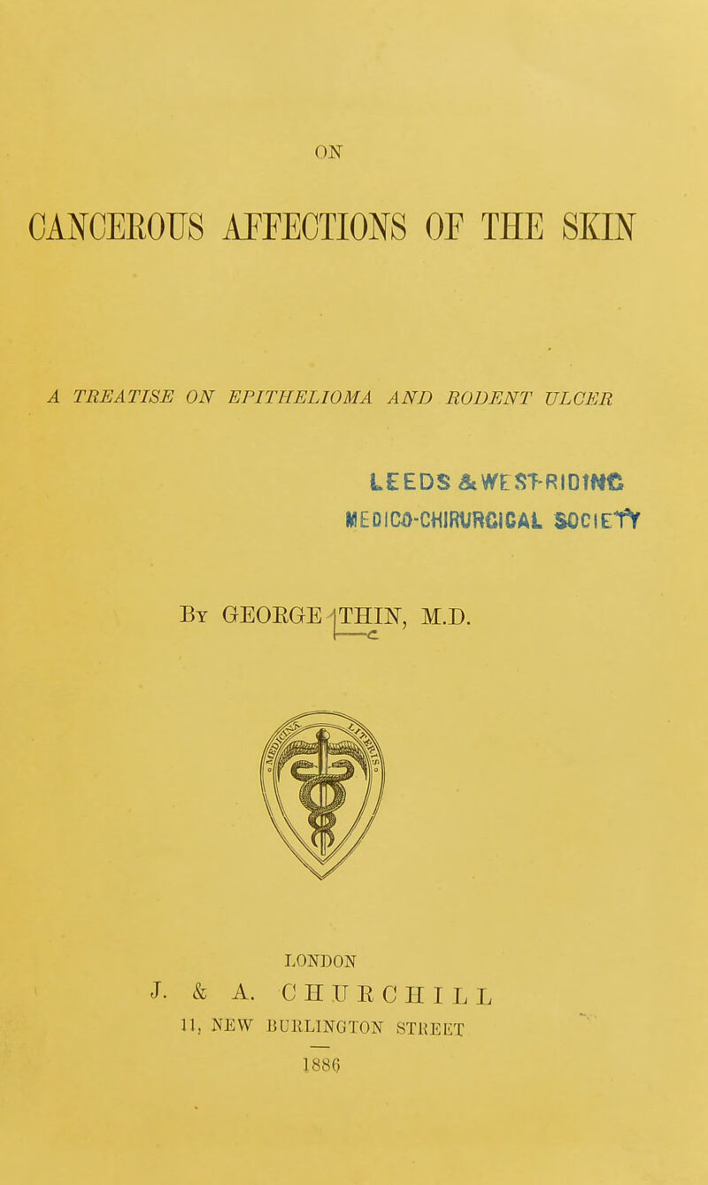 ON CANCEROUS AFFECTIONS OF THE SKIN A TREATISE ON EPITHELIOMA AND RODENT ULCER LEEDS atWESf-RIDtfte MEDICO-CHIWJRCICAL SOCIEtV LONDON J. & A. CHIJECHILL 11, NEW BURLINGTON STREET 1886