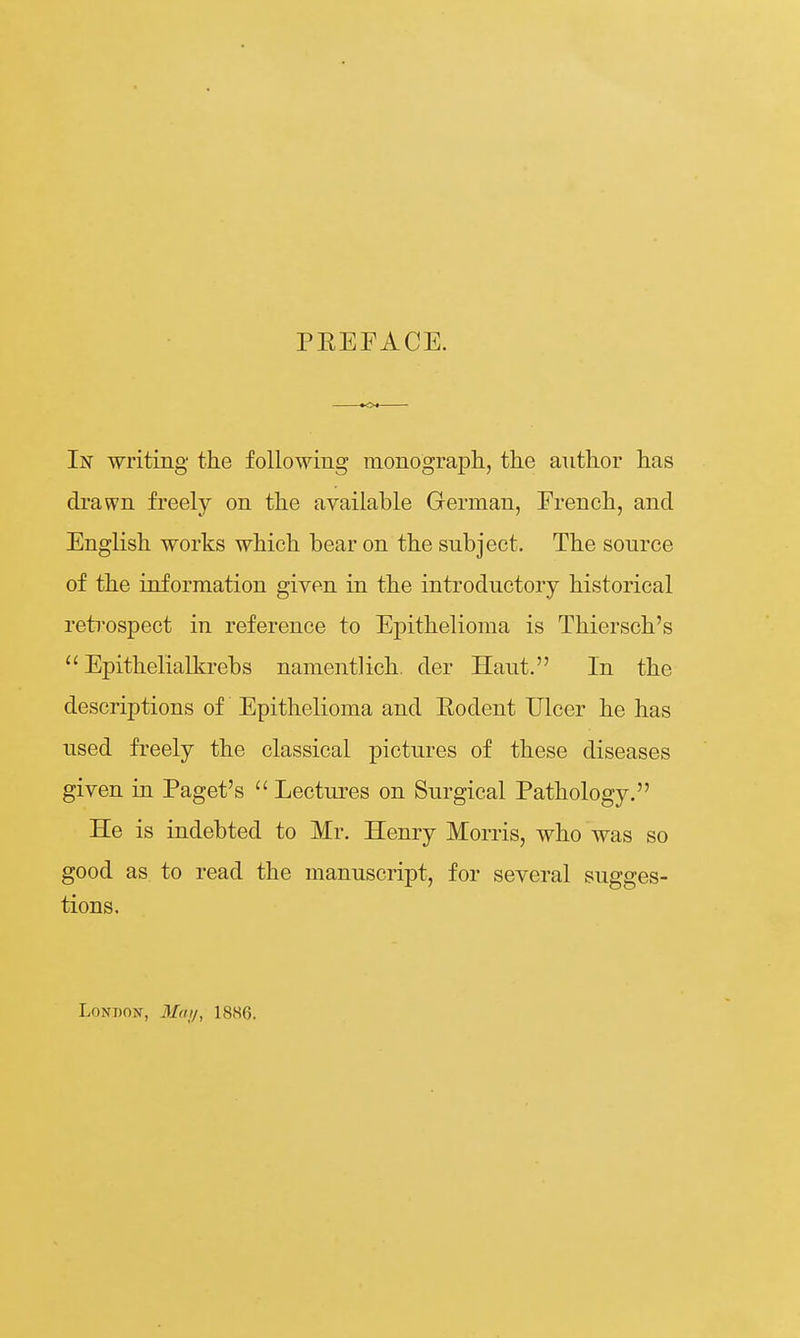 PEEFACE. In writing the following inonograph., tlie author has ch'awn freely on the available German, French, and English works which bear on the subject. The source of the information given in the introductory historical retrospect in reference to Epithelioma is Thiersch's  Epithelialkrebs namentlich der Haut. In the descriptions of Epithelioma and Eodent Ulcer he has used freely the classical pictures of these diseases given in Paget's  Lectui-es on Surgical Pathology. He is indebted to Mr. Henry Morris, who was so good as to read the manuscript, for several sugges- tions. LoNBON, Mai/, 1886.