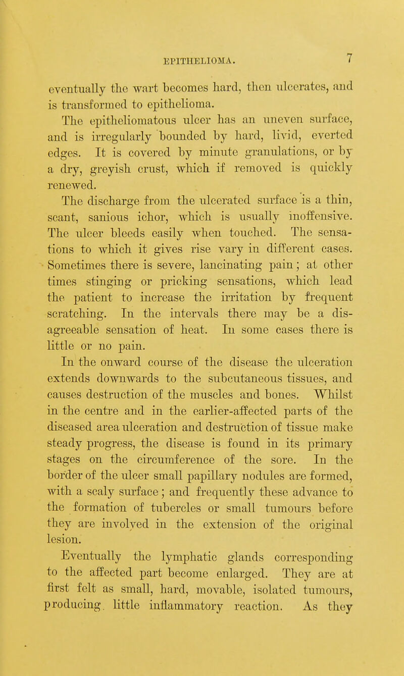 eventually tlie wart becomes hard, then ulcerates, and is transformed to epithelioma. The epitheliomatous ulcer has an uneven surface, and is irregularly bounded by hard, livid, everted edges. It is covered by minute granulations, or by a dry, greyish crust, which if removed is quickly renewed. The discharge from the ulcerated surface is a thin, scant, sanious ichor, which is usually inoffensive. The ulcer bleeds easily when touched. The sensa- tions to which it gives rise vary in different cases. Sometimes there is severe, lancinating pain; at other times stinging or pricking sensations, which lead the patient to increase the irritation by frequent scratching. In the intervals there may be a dis- agreeable sensation of heat. In some cases there is little or no pain. In the onward course of the disease the ulceration extends downwards to the subcutaneous tissues, and causes destruction of the muscles and bones. Whilst in the centre and in the earlier-affected parts of the diseased area ulceration and destruction of tissue make steady progress, the disease is found in its primary stages on the circumference of the sore. In the border of the ulcer small papillary nodules are formed, with a scaly sui-face; and frequently these advance to the formation of tubercles or small tumours before they are involved in the extension of the original lesion. Eventually the lymphatic glands corresponding to the affected part become enlarged. They are at first felt as small, hard, movable, isolated tumours, producing, little inflammatory reaction. As they