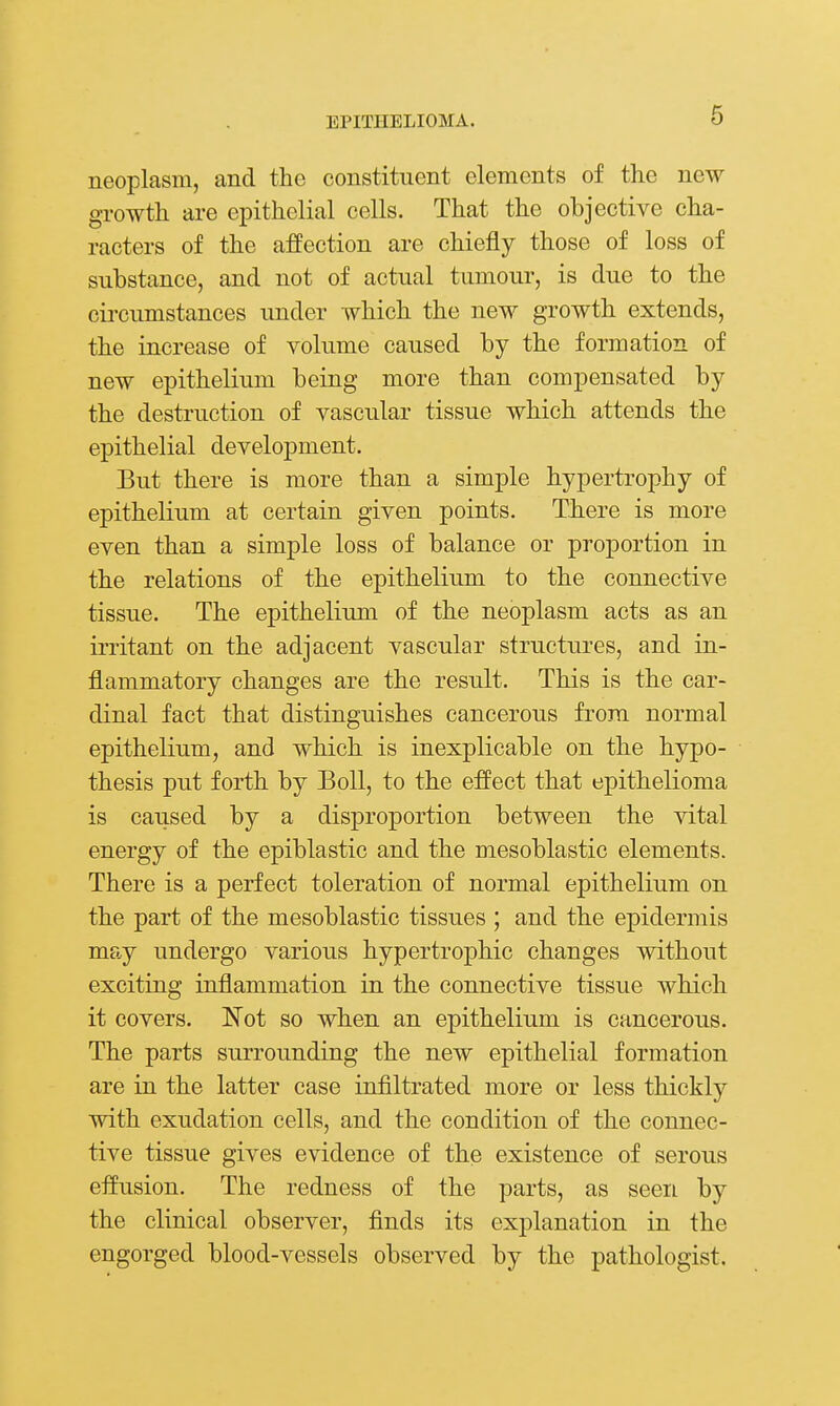 neoplasm, and the constituent elements of the new growth are epithelial cells. That the objective cha- racters of the affection are chiefly those of loss of substance, and not of actual tumour, is due to the circumstances under which the new growth extends, the increase of volume caused by the formation of new epithelium being more than compensated by the destruction of vascular tissue which attends the epithelial development. But there is more than a simple hypertrophy of epithelium at certain given points. There is more even than a simple loss of balance or proportion in the relations of the epithelium to the connective tissue. The epithelium of the neoplasm acts as an irritant on the adjacent vascular structures, and in- flammatory changes are the result. This is the car- dinal fact that distinguishes cancerous from normal epithelium, and which is inexplicable on the hypo- thesis put forth by Boll, to the effect that epithelioma is caused by a disproportion between the vital energy of the epiblastic and the mesoblastic elements. There is a perfect toleration of normal epithelium on the part of the mesoblastic tissues ; and the epidermis may undergo various hypertrophic changes without exciting inflammation in the connective tissue which it covers. Not so when an epithelium is cancerous. The parts surrounding the new epithelial formation are in the latter case infiltrated more or less thickly with exudation cells, and the condition of the connec- tive tissue gives evidence of the existence of serous effusion. The redness of the parts, as seen by the clinical observer, finds its explanation in the engorged blood-vessels observed by the pathologist.