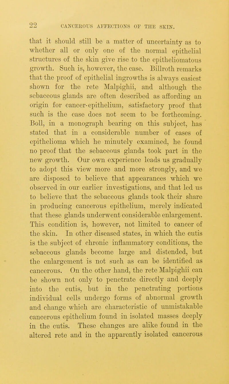 that it should still be a matter of uncertainty as to whether all or only one of the normal epithelial structures of the skin give rise to the eiDitheliomatous growth. Such is, however, the case. Billroth remarks that the proof of epithelial ingrowths is always easiest shown for the rete Malpighii, and although the sebaceous glands are often described as affording an origin for cancer-epithelium, satisfactory proof that such is the case does not seem to be forthcoming. Boll, in a monograph bearing on this subject, has stated that in a considerable number of cases of epithelioma which he minutely examined, he found no proof that the sebaceous glands took part in the new growth. Our own experience leads us gradually to adopt this view more and more strongly, and we are disposed to believe that appearances which we observed in our earlier investigations, and that led us to believe that the sebaceous glands took their share in producing cancerous epithelium, merely indicated that these glands underwent considerable enlargement. This condition is, however, not limited to cancer of the skin. In other diseased states, in which the cutis is the subject of chronic inflammatory conditions, the sebaceous glands become large and distended, but the enlargement is not such as can be identified as cancerous. On the other hand, the rete Malpighii can be shown not only to penetrate directly and deeply into the cutis, but in the penetrating portions individual cells undergo forms of abnormal growth and change which are characteristic of unmistakable cancerous epithelium found in isolated masses deeply in the cutis. These changes are alike found in the altered rete and in the apparently isolated cancerous