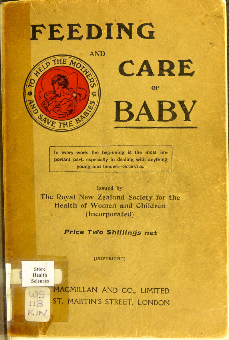 FEEDING AND CARE OF BABY In every work the beginning Is the most im- portant part, especially in dealing with anything young and tender.—Socratbs. Issued by The Royal New Zealand Society for the Health of Women and Children (Incorporated) Price Tm>o Shillings net [COPYRIGHT] ST. MARTIN'S STREET LONDON