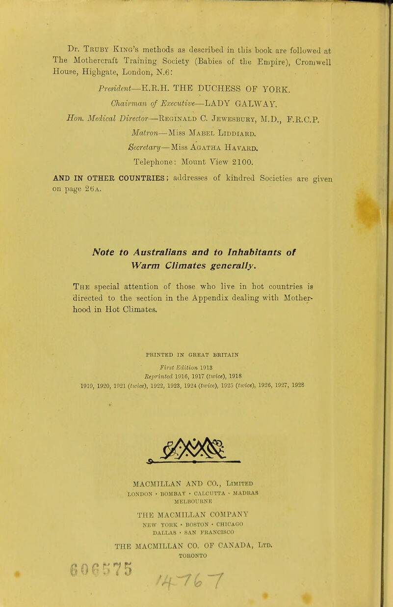 Dr. Truby King's methods as described in tliis book are followed at The Mothercral't Training Society (Babies of the Empire), Cromwell House, Highgate, London, N.6: President—K.R.H. THE DUCHESS OF YORK. Chairman of Executive—LADY GALWAY. Hon. Medical Director—Reginald C. Jewesbury, M.D., F.R.C.P. Matron—Miss Mabel Liddiard. Secretary—Miss Agatha Havard. Telephone: Mount View 2100. AND IN OTHER COUNTRIES; addresses of kindred Societies are given on page 26 a. Note to Australians and to Inhabitants of Warm Climates generally. The special attention of those who live in hot countries is directed to the section in the Appendix dealing with Mother- hood in Hot Climates. PRINTED IN GREAT BRITAIN First Edition 1913 Reprinted 1016, 1917 (twice), 191S 1910, 1920, 1921 (twice), 1922, 1923, 1924 (twice), 1925 (twice), 1926, 1927, 1928 MACMILLAN AND CO., Limited LONDON • BOMBAY • CALCUTTA • MADRAS MELBOURNE THE MACMILLAN COMPANY NEW YORK • BOSTON • CHICAGO DALLAS • SAN FRANCISCO THE MACMILLAN CO. OF CANADA, Ltd. TORONTO