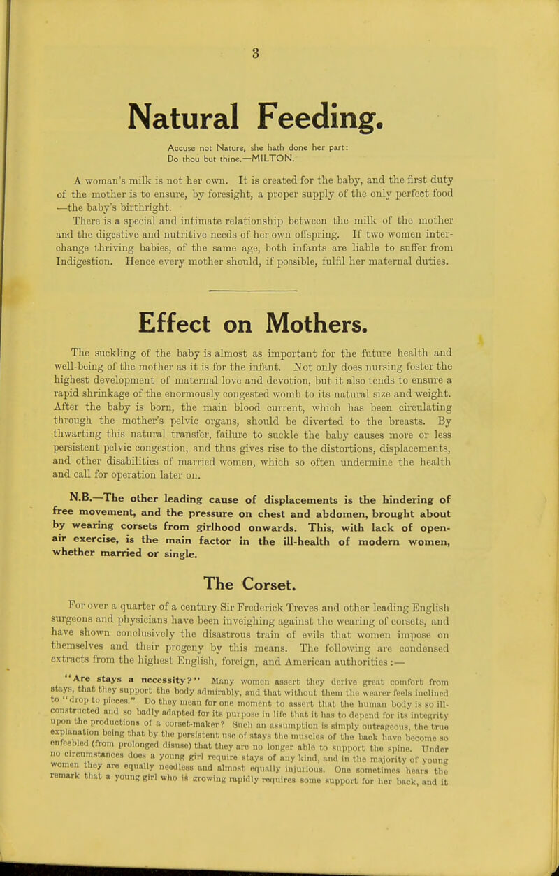 Natural Feeding, Accuse not Nature, she hath done her part: Do thou but thine.—MILTON. A woman's milk is not her own. It is created for the baby, and the first duty of the mother is to ensure, by foresight, a proper supply of the only perfect food —the baby's birthright. There is a special and intimate relationship between the milk of the mother and the digestive and nutritive needs of her own offspring. If two women inter- change thriving babies, of the same age, both infants are liable to suffer from Indigestion. Hence every mother should, if possible, fulfil her maternal duties. Effect on Mothers. The suckling of the baby is almost as important for the future health and well-being of the mother as it is for the infant. Not only does nursing foster the highest development of maternal love and devotion, but it also tends to ensure a rapid shrinkage of the enormously congested womb to its natural size and weight. After the baby is born, the main blood current, which has been circulating through the mother's pelvic organs, shordd be diverted to the breasts. By thwarting this natural transfer, failure to suckle the baby causes more or less persistent pelvic congestion, and thus gives rise to the distortions, displacements, and other disabilities of married women, which so often undermine the health and call for operation later on. N.B. The other leading cause of displacements is the hindering of free movement, and the pressure on chest and abdomen, brought about by wearing corsets from girlhood onwards. This, with lack of open- air exercise, is the main factor in the ill-health of modern women, whether married or single. The Corset. For over a quarter of a century Sir Frederick Treves and other leading English surgeons and physicians have been inveighing against the wearing of corsets, and have shown conclusively the disastrous train of evils that women impose on themselves and their progeny by this means. The following are condensed extracts from the highest English, foreign, and American authorities :— Are stays a necessity? Mtiny women assert they derive great comfort from stays, that they support the body admirably, and that Without them the wearer feels inclined to *drop tc, pieces. Do they mean for one moment to assert that the human body is so ill- constructed and so badly adapted for its purpose in life that it has to depend for its integrity upon the productions of a corset-maker? Such an assumption is simply outrageous, the true explanation being that by the persistent use of stays the muscles of the' back have become so enfeebled (from prolonged disuse) that they are no longer able to support the spine. Under no Circumstances does a young girl require stays of any kind, and in the majority of vonng women they are equally needless and almost equally injurious. One sometimes hears the remark that a young girl who is erowing rapidly requires some support for her back, and it