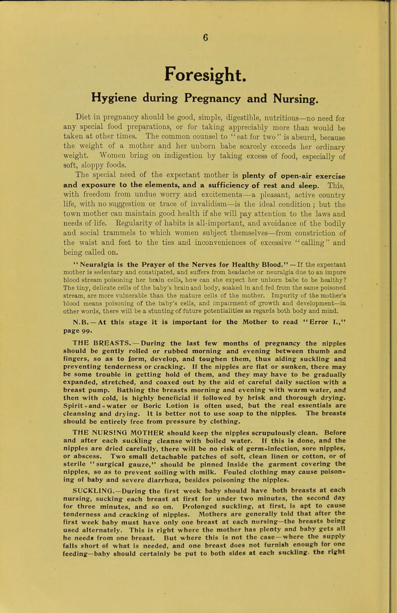 G Foresight. Hygiene during Pregnancy and Nursing. Diet in pregnancy should be good, simple, digestible, nutritious—no need for any special food preparations, or for taking appreciably more than would be taken at other tunes. The common counsel to  eat for two  is absurd, because the weight of a mother and her unborn babe scarcely exceeds her ordinary weight. Women bring on indigestion by taking excess of food, especially of soft, sloppy foods. The special need of the expectant mother is plenty of open-air exercise and exposure to the elements, and a sufficiency of rest and sleep. This, with freedom from undue worry and excitements—a pleasant, active country life, with no suggestion or trace of invalidism—is the ideal condition; but the town mother can maintain good health if she will pay attention to the laws and needs of life. Regularity of habits is all-important, and avoidance of the bodily and social trammels to which women subject themselves—from constriction of the waist and feet to the ties and inconveniences of excessive calling and being called on. Neuralgia is the Prayer of the Nerves for Healthy Blood.—If the expectant mother is sedentary and constipated, and suffers from headache or neuralgia due to an impure blood stream poisoning her brain cells, how can she expect her unborn babe to be healthy? The tiny, delicate cells of the baby's brain and body, soaked in and fed from the same poisoned stream, are more vulnerable than the mature cells of the mother. Impurity of the mother's blood means poisoning of the baby's cells, and impairment of growth and development—in other words, there will be a stunting of future potentialities as regards both body and mind. N.B. — At this stage it is important for the Mother to read Error I., page 99. THE BREASTS. — During the last few months of pregnancy the nipples should be gently rolled or rubbed morning and evening between thumb and fingers, so as to form, develop, and toughen them, thus aiding suckling and preventing tenderness or cracking. If the nipples are flat or sunken, there may be some trouble in getting hold of them, and they may have to be gradually expanded, stretched, and coaxed out by the aid of careful daily suction with a breast pump. Bathing the breasts morning and evening with warm water, and then with cold, is highly beneficial if followed by brisk and thorough drying. Spirit-and-water or Boric Lotion is often used, but the real essentials are cleansing and drying. It is better not to use soap to the nipples. The breasts should be entirely free from pressure by clothing. THE NURSING MOTHER should keep the nipples scrupulously clean. Before and after each suckling cleanse with boiled water. If this is done, and the nipples are dried carefully, there will be no risk of germ-infection, sore nipples, or abscess. Two small detachable patches of soft, clean linen or cotton, or of sterile surgical gauze, should be pinned inside the garment covering the nipples, so as to prevent soiling with milk. Fouled clothing may cause poison- ing of baby and severe diarrhoea, besides poisoning the nipples. SUCKLING.—During the first week baby should have both breasts at each nursing, sucking each breast at first for under two minutes, the second day for three minutes, and so on. Prolonged suckling, at first, is apt to cause tenderness and cracking of nipples. Mothers are generally told that after the first week baby must have only one breast at each nursing—the breasts being used alternately. This is right where the mother has plenty and baby gets all he needs from one breast. But where this is not the case —where the supply falls short of what is needed, and one breast does not furnish enough for one feeding—baby should certainly be put to both sides at each suckling, the rljfht