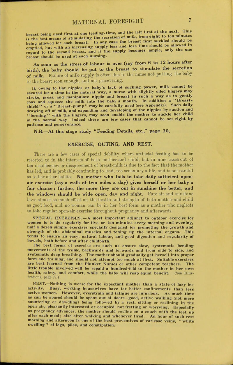 MATERNAL FORESIGHT breast being used first at one feedlng-time, and the left first at the next. This is the^ best means of stimulating the secretion of milk, from eight to ten minutes being allowed for each breast. In any case the breast f.rst.suckled should be emptied, but with an Increasing supply less and less time should be allowed in regard to the second breast, and if the supply becomes ample, only the one breast should be used at each nursing. As soon as the stress of labour is over (say from 6 to 12 hours after birth), the baby should be put to the breast to stimulate the secretion of milk. Failure of milk-supply is often due to the nurse not putting the baby to the breast soon enough, and not persevering. If, owing to flat nipples or baby's lack of sucking power, milk cannot be secured for a time in the natural way, a nurse with slightly oiled fingers may stroke, press, and manipulate nipple and breast in such a way as to gently coax and squeeze the milk into the baby's mouth. In addition a Breast- shield or a Breast-pump may be carefully used (see Appendix). Such daily drawing off of milk, and expanding and developing of the nipples by suction and forming with the fingers, may soon enable the mother to suckle her child in the normal way —indeed there are few cases that cannot be set right by patience and perseverance. N.B.—At this stage study Feeding Details, etc., page 30. EXERCISE, OUTING, AND REST. There are a few cases of special debility where artificial feeding has to be resorted to in the interests of both mother and child, but in nine cases out of ten insufficiency or disagreement of breast-milk is due to the fact that the mother has led, and is probably continuing to lead, too sedentary a life, and is not careful as to her other habits. No mother who fails to take daily sufficient open- air exercise (say a walk of two miles a day) gives herself or her baby a fair chance : further, the more they are out in sunshine the better, and the windows should be wide open, day and night. Pure air and sunshine have almost as much effect on the health and strength of both mother and child as good food, and no woman can be in her best form as a mother who neglects to take regular open-air exercise throughout pregnancy and afterwards. SPECIAL EXERCISES.—A most important adjunct to outdoor exercise for women is to do regularly for five or ten minutes every morning and evening, half a dozen simple exercises specially designed for promoting the growth and strength of the abdominal muscles and toning up the internal organs. This tends to ensure an easy, natural labour, and good digestion and regularity of bowels, both before and after childbirth. The best forms of exercise are such as ensure slow, systematic bending movements of the trunk, backwards and foiwards and from side to side, and systematic deep breathing. The mother should gradually get herself into proper form and training, and should not attempt too much at first. Suitable exercises are best learned from the Plunket Nurses or other competent teachers. The little trouble involved will be repaid a hundred-fold to the mother In her own health, safety, and comfort, while the baby will reap equal benefit. (See Illus- trations, page 82.) REST.—Nothing is worse for the expectant mother than a state of lazy in- activity. Busy, working housewives have far better confinements than less active women. However, overstrain and fatigue are Injurious. As much time as can be spared should be spent out of doors—good, active walking (not mere sauntering or dawdling) being followed by a rest, sitting or reclining in the open air, pleasantly Interested or occupied, not fretting or worrying. Especially as pregnancy advances, the mother should recline on a couch with the feet up after each meal; also after walking and whenever tired. An hour of such rest morning and afternoon is one of the best preventives of varicose veins, white swelling of legs, piles, and constipation.