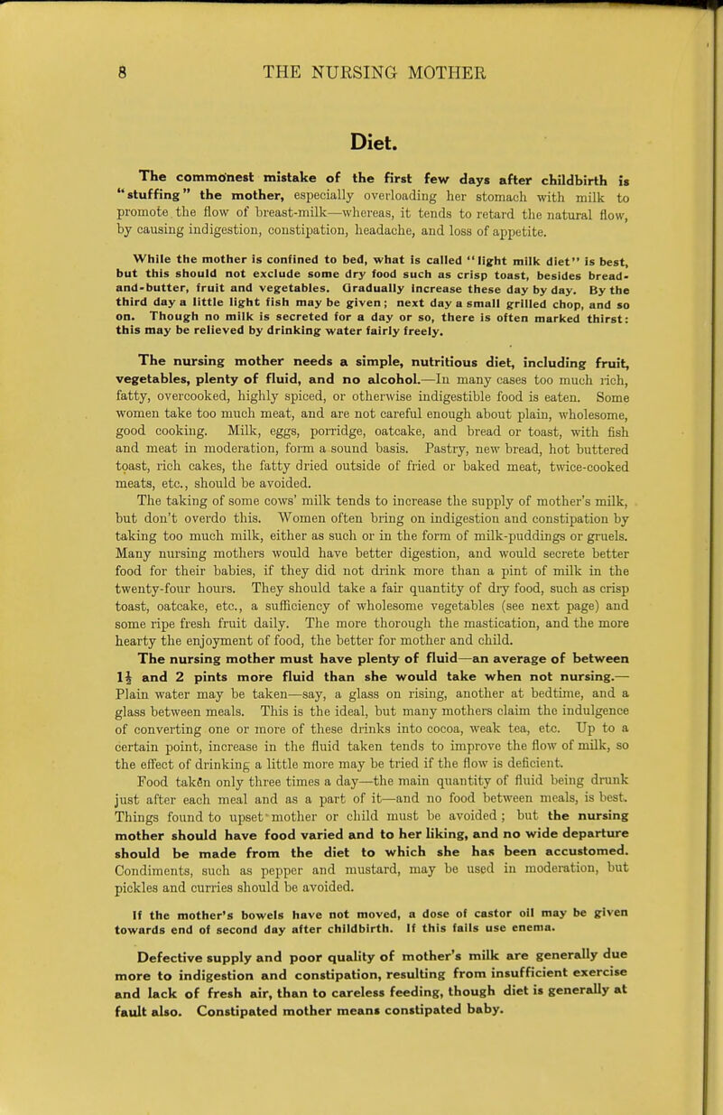 Diet. The commonest mistake of the first few days after childbirth is stuffing the mother, especially overloading her stomach with milk to promote the flow of breast-milk—whereas, it tends to retard the natural flow, by causing indigestion, constipation, headache, and loss of appetite. While the mother is confined to bed, what is called light milk diet is best, but this should not exclude some dry food such as crisp toast, besides bread- and-butter, fruit and vegetables. Gradually Increase these day by day. By the third day a little light fish may be given; next day a small grilled chop, and so on. Though no milk is secreted for a day or so, there is often marked thirst: this may be relieved by drinking water fairly freely. The nursing mother needs a simple, nutritious diet, including fruit, vegetables, plenty of fluid, and no alcohol.—In many cases too much rich, fatty, overcooked, highly spiced, or otherwise indigestible food is eaten. Some women take too much meat, and are not careful enough about plain, wholesome, good cooking. Milk, eggs, porridge, oatcake, and bread or toast, with fish and meat in moderation, form a sound basis. Pastry, new bread, hot buttered toast, rich cakes, the fatty dried outside of fried or baked meat, twice-cooked meats, etc., should be avoided. The taking of some cows' milk tends to increase the supply of mother's milk, but dou't overdo this. Women often bring on indigestiou and constipation by taking too much milk, either as such or in the form of milk-puddings or gruels. Many nursing mothers would have better digestion, and would secrete better food for their babies, if they did not drink more than a pint of milk in the twenty-four hours. They should take a fair quantity of diy food, such as crisp toast, oatcake, etc., a sufficiency of wholesome vegetables (see next page) and some ripe fresh fruit daily. The more thorough the mastication, and the more hearty the enjoyment of food, the better for mother and child. The nursing mother must have plenty of fluid—an average of between 1| and 2 pints more fluid than she would take when not nursing.— Plain water may be taken—say, a glass on rising, another at bedtime, and a glass between meals. This is the ideal, but many mothers claim the indulgence of converting one or more of these drinks into cocoa, weak tea, etc. Up to a certain point, increase in the fluid taken tends to improve the flow of milk, so the effect of drinking a little more may be tried if the flow is deficient. Food taken only three times a day—the main quantity of fluid being drunk just after each meal and as a part of it—and no food between meals, is best. Things found to upset •mother or child must be avoided; but the nursing mother should have food varied and to her liking, and no wide departure should be made from the diet to which she has been accustomed. Condiments, such as pepper and mustard, may be used in moderation, but pickles and curries should be avoided. If the mother's bowels have not moved, a dose of castor oil may be given towards end of second day after childbirth. If this fails use enema. Defective supply and poor quality of mother's milk are generally due more to indigestion and constipation, resulting from insufficient exercise and lack of fresh air, than to careless feeding, though diet is generally at fault also. Constipated mother means constipated baby.