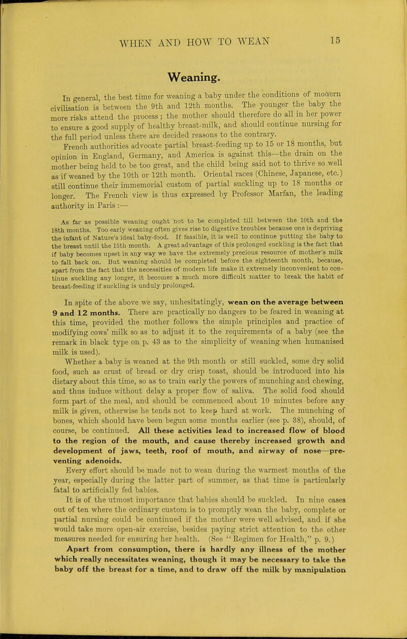 Weaning. In general, the best time for weaning a baby under the conditions of modern civilisation is between the 9th and 12th months. The younger the baby the more risks attend the process; the mother should therefore do all in her power to ensure a good supply of healthy breast-milk, and should continue nursing for the full period unless there are decided reasons to the contrary. French authorities advocate partial breast-feeding up to 15 or 18 months, but opinion in England, Germany, and America is against this—the drain on the mother being held to be too great, and the child being said not to thrive so well as if weaned by the 10th or 12th month. Oriental races (Chinese, Japanese, etc.) still continue their immemorial custom of partial suckling up to 18 months^ or longer. The French view is thus expressed by Professor Marfan, the leading authority in Paris :— As far as possible weaning ought not to be completed till between the 10th and the 18th months. Too early weaning often gives rise to digestive troubles because one is depriving the infant of Nature's ideal baby-food. If feasible, it is well to continue putting the baby to the breast until the 15th month. A great advantage of this prolonged suckling is the fact that if baby becomes upset in any way we have the extremely precious resource of mother's milk to fall back on. But weaning should be completed before the eighteenth month, because, apart from the fact that the necessities of modern life make it extremely inconvenient to con- tinue suckling any longer, it becomes a much more difficult matter to break the habit of breast-feeding if suckling is unduly prolonged. In spite of the above we say, unhesitatingly, wean on the average between 9 and 12 months. There are practically no dangers to be feared in weaning at this time, provided the mother follows the simple principles and practice of modifying cows' milk so as to adjust it to the requirements of a baby (see the remark in black type on p. 43 as to the simplicity of weaning when humanised milk is used). Whether a baby is weaned at the 9th month or still suckled, some dry solid food, such as crust of bread or dry crisp toast, should be introduced into his dietary about this time, so as to train early the powers of munching and chewing, and thus induce without delay a proper flow of saliva. The solid food should form part of the meal, and should be commenced about 10 minutes before any milk is given, otherwise he tends not to keep hard at work. The munching of bones, which should have been begun some months earlier (see p. 38), should, of course, be continued. All these activities lead to increased flow of blood to the region of the mouth, and cause thereby increased growth and development of jaws, teeth, roof of mouth, and airway of nose—pre- venting adenoids. Every effort should be made not to wean during the warmest months of the year, especially during the latter part of summer, as that time is particularly fatal to artificially fed babies. It is of the utmost Importance that babies should be suckled. In nine cases out often where the ordinary custom is to promptly wean the baby, complete or partial nursing could be continued if the mother were well advised, and if she would take more open-air exercise, besides paying strict attention to the other measures needed for ensuring her health. (See  Regimen for Health, p. 9.) Apart from consumption, there is hardly any illness of the mother which really necessitates weaning, though it may be necessary to take the baby off the breast for a time, and to draw off the milk by manipulation