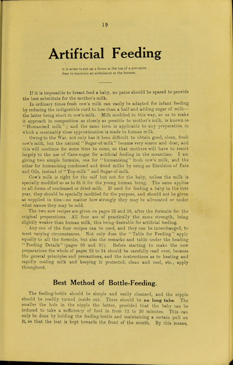 Artificial Feeding It is wiser to put up a fence at the top of a precipice than to maintain an ambulance at the bottom. If it is impossible to breast feed a baby, no pains should be spared to provide the best substitute for the mother's milk. In ordinary times fresh cow's milk can easily be adapted for infant feeding by reducing the indigestible curd to less than a half and adding sugar of milk— the latter being short in cow's milk. Milk modified in this way, so as to make it approach in composition as closely as possible to mother's milk, is known as Humanised milk ; and the same term is applicable to any preparation in which a reasonably close approximation is made to human milk. Owing to the War, not only has it been difficult to obtain good, clean, fresh cow's milk, but the natural  Sugar-of-milk  became very scarce and dear, and this will continue for some time to come, so that mothers will have to resort largely to the use of Cane-sugar for artificial feeding in the meantime. I am giving two simple formula, one for humanising fresh cow's milk, and the other for humanising condensed and dried milks by using an Emulsion of Fats and Oils, instead of Top-milk  and Sugar-of-milk. Cow's milk is right for the calf but not for tho baby, unless the milk is specially modified so as to fit it for the young human being. The same applies to all forms of condensed or dried milk. If used for feeding a baby in the first year, they should be specially modified for the purpose, and should not be given as supplied in tins—no matter how strongly they may be advocated or under what names they may be sold. The two new recipes are given on pages 25 and 26, after the formulse for the original preparations. All four are of practically the same strength, being slightly weaker than human milk, this being desirable for artificial feeding. Any one of the four recipes can be used, and they can be interchanged, to meet varying circumstances. Not only does the Table for Feeding apply equally to all the formulfe, but also the remarks and table under the heading Feeding Details (pages 30 and 31). Before starting to make the new preparations the whole of pages 22 to 34 should be carefully read over, because the general principles and precautions, and the instructions as to heating and rapidly cooling milk and keeping it protected, clean and cool, etc., apply throughout. Best Method of Bottle-Feeding. The feeding-bottle should be simple and easily cleansed, and the nipple should be readily turned inside out. There should be no long tube. The smaller the hole in the nipple the better, provided that the baby can bo induced to take a sufficiency of food in from 12 to 20 minutes. This can only be done by holding the feeding-bottle and maintaining a certain pull on it, so that the teat is kept towards the front of the mouth. By this means,