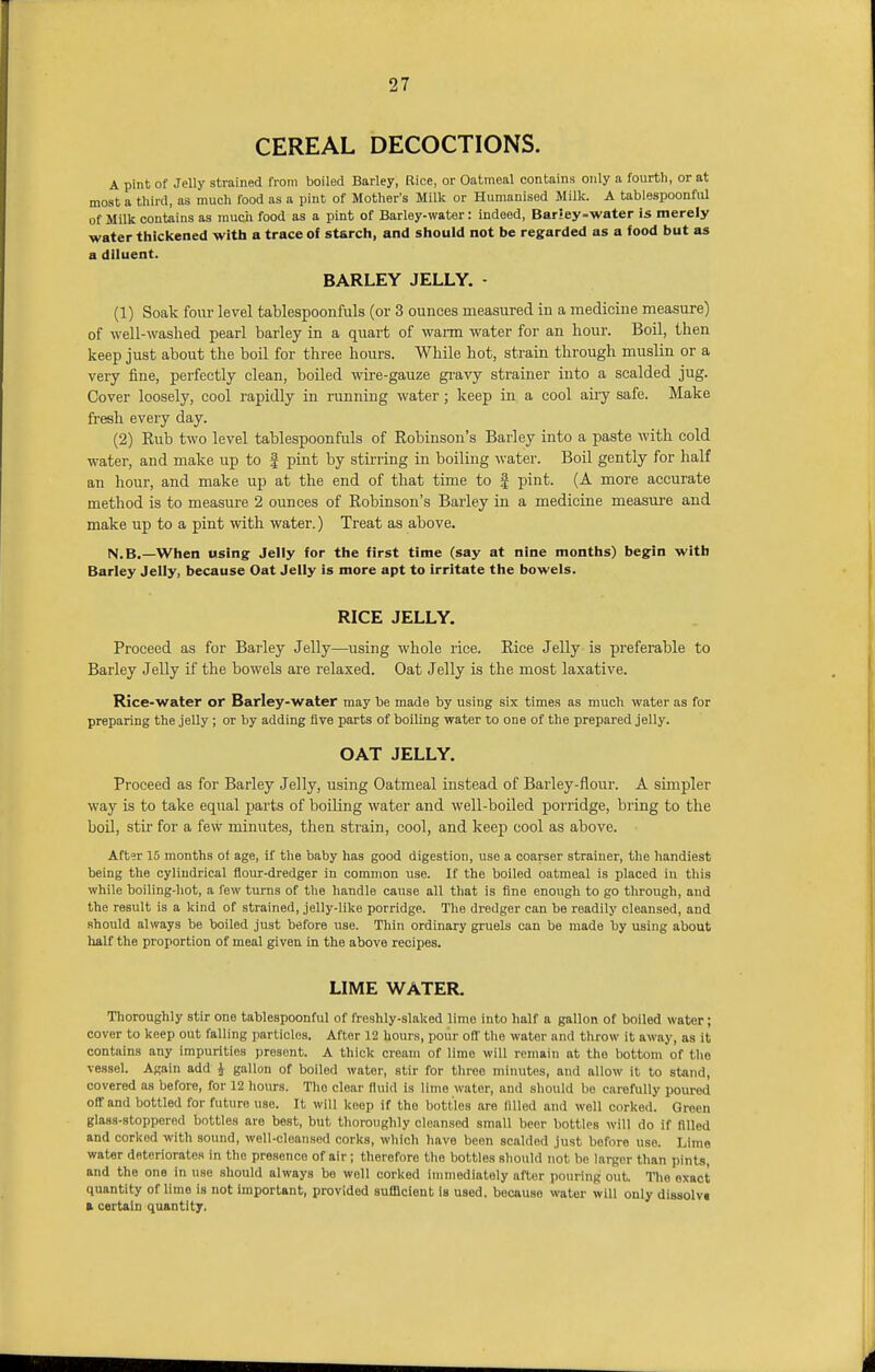 CEREAL DECOCTIONS. A pint of Jelly strained from boiled Barley, Rice, or Oatmeal contains only a fourth, or at most a third, as much food as a pint of Mother's Milk or Humanised Milk. A tablespoonful of Milk contains as much food as a pint of Barley-water: indeed, Bar!ey-water is merely water thickened with a trace of starch, and should not be regarded as a food but as a diluent. BARLEY JELLY. • (1) Soak four level tablespoonfuls (or 3 ounces measured in a medicine measure) of well-washed pearl barley in a quart of warm water for an hour. Boil, then keep just about the boil for three hours. While hot, strain through muslin or a very fine, perfectly clean, boiled wire-gauze gravy strainer into a scalded jug. Cover loosely, cool rapidly in running water; keep in a cool airy safe. Make fresh every day. (2) Rub two level tablespoonfuls of Robinson's Barley into a paste with cold water, and make up to | pint by stirring in boiling water. Boil gently for half an hour, and make up at the end of that time to | pint. (A more accurate method is to measure 2 ounces of Robinson's Barley in a medicine measure and make up to a pint with water.) Treat as above. N.B.—When using Jelly for the first time (say at nine months) begin with Barley Jelly, because Oat Jelly is more apt to irritate the bowels. RICE JELLY. Proceed as for Barley Jelly—using whole rice. Rice Jelly is preferable to Barley Jelly if the bowels are relaxed. Oat Jelly is the most laxative. Rice-water or Barley-water may be made by using six times as much water as for preparing the jelly ; or by adding five parts of boiling water to one of the prepared jelly. OAT JELLY. Proceed as for Barley Jelly, using Oatmeal instead of Barley-flour. A simpler way is to take equal parts of boiling water and well-boiled porridge, bring to the boil, stir for a few minutes, then strain, cool, and keep cool as above. After 15 months of age, if the baby has good digestion, use a coarser strainer, the handiest being the cylindrical flour-dredger in common use. If the boiled oatmeal is placed in this while boiling-hot, a few turns of the handle cause all that is fine enough to go through, and the result is a kind of strained, jelly-like porridge. The dredger can be readily cleansed, and should always be boiled just before use. Thin ordinary gruels can be made by using about half the proportion of meal given in the above recipes. LIME WATER. Thoroughly stir one tablespoonful of freshly-slaked lime into half a gallon of boiled water; cover to keep out falling particlos. After 12 hours, pour off the water and throw it away, as it contains any impurities present. A thick cream of lime will remain at the bottom of the vessel. Again add J gallon of boiled water, stir for three minutes, and allow it to stand, covered as before, for 12 hours. Tlio clear fluid is lime water, and should be carefully poured ofTand bottled for future uso. It will keep if the bottles are filled and well corked. Green glass-stoppered bottles are best, but thoroughly cleansed small beer bottles will do if filled and corked with sound, well-cleansed corks, which have been scalded just before use. Lime water deteriorates in the presence of air ; therefore the bottles should not be larger than pints, and the one in use should always be well corked immediately after pouring out Tho oxact quantity of lime is not important, provided sufficient is used, because water will only dissolv* ft certain quantity.
