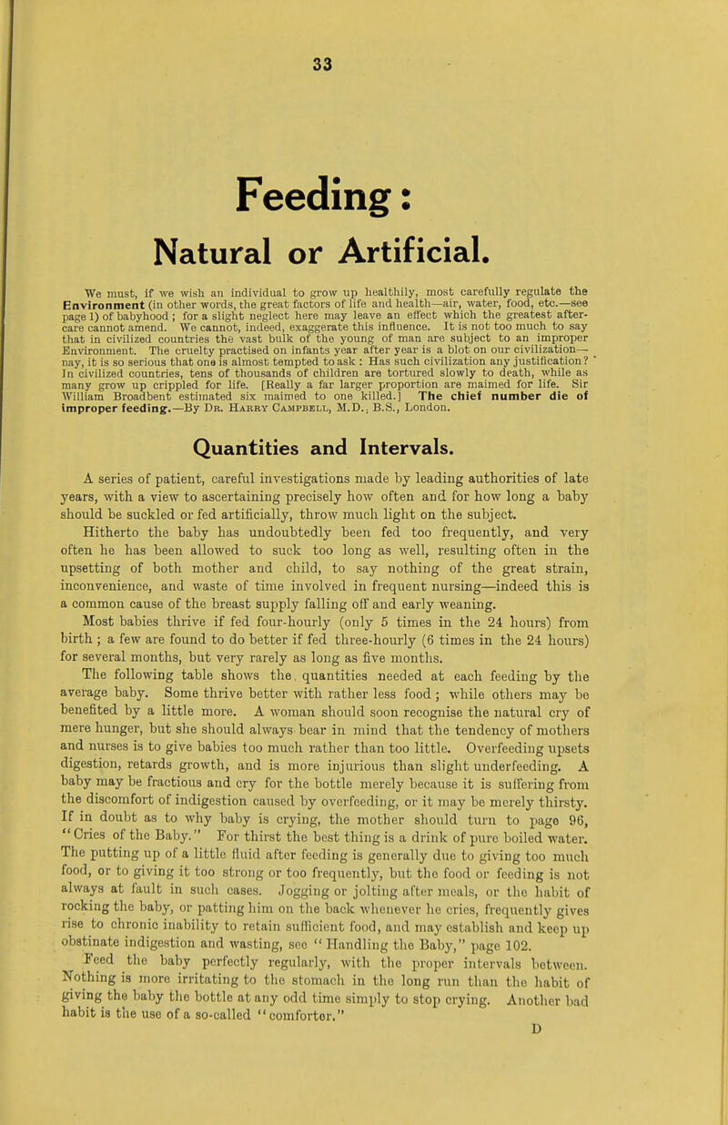 Feeding: Natural or Artificial. We must, if we wish an individual to grow up healthily, most carefully regulate the Environment (in other words, the great factors of life and health—air, water, food, etc.—see page 1) of babyhood ; for a slight neglect here may leave an effect which the greatest after- care cannot amend. We cannot, indeed, exaggerate this influence. It is not too much to say that in civilized countries the vast bulk of the young of man are subject to an improper Environment. The cruelty practised on infants year after year is a blot on our civilization— nay, it is so serious that one is almost tempted to ask : Has such civilization any justification? In civilized countries, tens of thousands of children are tortured slowly to death, while as many grow up crippled for life. [Really a far larger proportion are maimed for life. Sir William Broadbent estimated six maimed to one killed.] The chief number die of improper feeding.—By Dr. Harry Campbell, M.D.; B.S., London. Quantities and Intervals. A series of patient, careful investigations made by leading authorities of late years, with a view to ascertaining precisely how often and for how long a baby should be suckled or fed artificially, throw much light on the subject. Hitherto the baby has undoubtedly been fed too frequently, and very often he has been allowed to suck too long as well, resulting often in the upsetting of both mother and child, to say nothing of the great strain, inconvenience, and waste of time involved in frequent nursing—indeed this is a common cause of the breast supply falling off and early weaning. Most babies thrive if fed four-hourly (only 5 times in the 24 hours) from birth ; a few are found to do better if fed three-hourly (6 times in the 24 hours) for several months, but very rarely as long as five months. The following table shows the. quantities needed at each feeding by the average baby. Some thrive better with rather less food ; while others may be benefited by a little more. A woman should soon recognise the natural cry of mere hunger, but she should always bear in mind that the tendency of mothers and nurses is to give babies too much rather than too little. Overfeeding upsets digestion, retards growth, and is more injurious than slight underfeeding. A baby may be fractious and cry for the bottle merely because it is suffering from the discomfort of indigestion caused by overfeeding, or it may be merely thirsty. If in doubt as to why baby is crying, the mother should turn to pago 96,  Cries of the Baby. For thirst the best thing is a drink of pure boiled water. The putting up of a little fluid after feeding is generally due to giving too much food, or to giving it too strong or too frequently, but the food or feeding is not always at fault in such cases. Jogging or jolting after meals, or the habit of rocking the baby, or patting him on the back whenever he cries, frequently gives rise to chronic inability to retain sufficient food, and may establish and keep up obstinate indigestion and wasting, see  Handling the Baby, page 102. Feed the baby perfectly regularly, with the proper intervals between. Nothing is more irritating to the stomach in the long run than the habit of giving the baby the bottle at any odd time simply to stop crying. Another bad habit is the use of a so-called comfortor. D