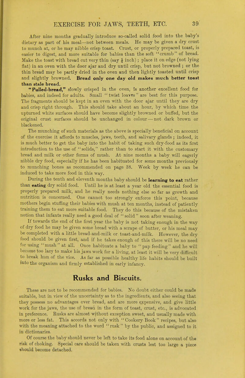 After nine months gradually introduce so-called solid food into the baby's dietary as part of his meal—not between meals. He may be given a dry crust to munch at, or he may nibble crisp toast. Crust, or properly prepared toast, is easier to digest, and more suitable for babies than the soft crumb of bread. Make the toast with bread cut very thin (say J inch); place it on edge (not lying flat) in an oven with the door ajar and dry until crisp, but not browned ; or the thin bread may be partly dried in the oven and then lightly toasted until crisp and slightly browned. Bread only one day old makes much better toast than stale bread. Pulled-bread, slowly crisped in the oven, is another excellent food for babies, and indeed for adults. Small  twist loavss are best for this purpose. The fragments should be kept in an oven with the door ajar until they are dry and crisp right through. This should take about an hour, by which time the upturned white surfaces should have become slightly browned or buffed, but the original crust surfaces should be unchanged in colour — not dark brown or blackened. The munching of such materials as the above is specially beneficial on account of the exercise it affords to muscles, jaws, teeth, and salivary glands ; indeed, it is much better to get the baby into the habit of taking such dry-food as its first introduction to the use of solids, rather than to start it with the customary bread and milk or other forms of mush. At nine months a baby will eagerly nibble dry food, especially if he has been habituated for some months previously to munching bones as recommended on page 38. Week by week he can be induced to take more food in this way. During the tenth and eleventh months baby should be learning to eat rather than eating dry solid food. Until he is at least a year old the essential food is properly prepared milk, and he really needs nothing else so far as growth and nutrition is concerned. One cannot too strongly enforce this point, because mothers begin stuffing their babies with mush at ten months, instead of patiently training them to eat more suitable food. They do this because of the mistaken notion that infants really need a good deal of  solid  soon after weaning. If towards the end of the first year the baby is not taking enough in the way of dry food he may be given some bread with a scrape of butter, or his meal may be completed with a little bread-and-milk or toast-and-milk. However, the dry food should be given first, and if he takes enough of this there will be no need for using mush  at all. Once habituate a baby to  pap feeding and he will become too lazy to make his jaws work for a living, at least it will be very difficult to break him of the vice. As far as possible healthy life habits should be built into the organism and firmly established in early infancy. Rusks and Biscuits These are not to be recommended for babies. No doubt either could be made suitable, but in view of the uncertainty as to the ingredients, and also seeing that they possess no advantages over bread, and are more expensive, and give little work for the jaws, the use of bread in the form of toast, crust, etc., is advocated in preference. Rusks are almost without exception sweet, and usually made with more or less fat. This accords not only with Cookery Book recipes, but also with the meaning attached to the word rusk by the public, and assigned to it in dictionaries. Of course the baby should never be left to take its food alone on account of the risk of choking. Special care should be taken with crusts lest too large a piece should become detached.