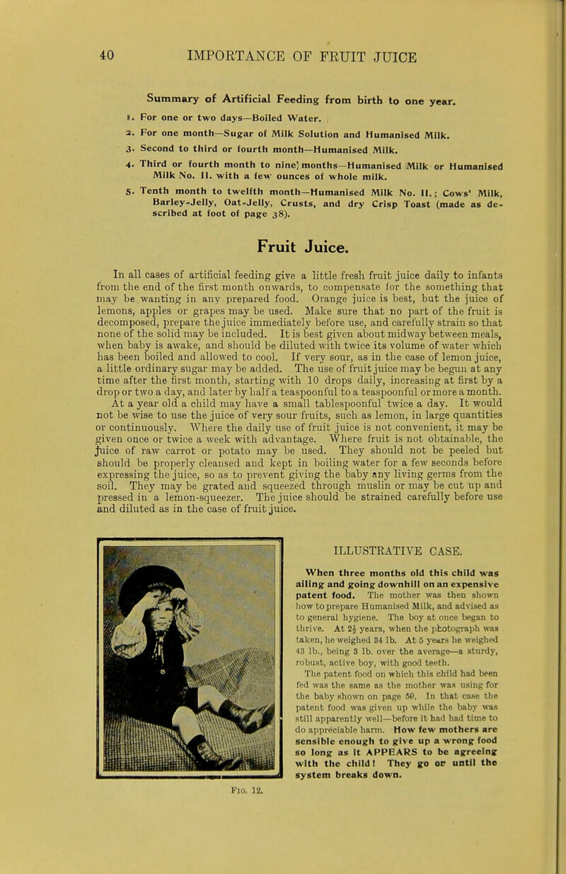 Summary of Artificial Feeding from birth to one year. !. For one or two days—Boiled Water. 2. For one month—Sugar of Milk Solution and Humanised Milk. 3. Second to third or fourth month—Humanised Milk. 4. Third or fourth month to nine] months—Humanised Milk or Humanised Milk No. II. with a few ounces of whole milk. 5. Tenth month to twelfth month—Humanised Milk No. II.; Cows' Milk, Barley-Jelly, Oat-Jelly, Crusts, and dry Crisp Toast (made as de- scribed at foot of page 38). Fruit Juice. In all cases of artificial feeding give a little fresh fruit juice daily to infants from the end of the first month onwards, to compensate for the something that may he wanting in any prepared food. Orange juice is hest, bat the juice of lemons, apples or grapes may be used. Make sure that no part of the fruit is decomposed, prepare the juice immediately before use, and carefully strain so that none of the solid may be included. It is best given about midway between meals, when baby is awake, and should be diluted with twice its volume of water which has been boiled and allowed to cool. If very sour, as in the case of lemon juice, a little ordinary sugar may be added. The use of fruit juice may be begun at any time after the first month, starting with 10 drops daily, increasing at first by a drop or two a day, and later by half a teaspoonful to a teaspoonful or more a month. At a year old a child may have a small tablespoonful twice a day. It would not be wise to use the juice of very sour fruits, such as lemon, in large quantities or continuously. Where the daily use of fruit juice is not convenient, it may be given once or twice a week with advantage. Where fruit is not obtainable, the Juice of raw carrot or potato may be used. They should not be peeled but should be properly cleansed and kept in boiling water for a few seconds before expressing the juice, so as to prevent giving the baby any living germs from the soil. They may be grated and squeezed through muslin or may be cut up and pressed in a lemon-squeezer. The juice should be strained carefully before use and diluted as in the case of fruit juice. F10. 12. ILLUSTRATIVE CASE. When three months old this child was ailing and going downhill on an expensive patent food. The mother was then shown how to prepare Humanised Milk, and advised as to general hygiene. The boy at once began to thrive. At 2J years, when the photograph was taken, he weighed 34 lb. At 5 years lie weighed 43 lb., being 3 lb. over the average—a sturdy, robust, active boy, witli good teeth. The patent food on which this child had been fed was the same as the mother was using for the baby shown on page 5P. In that case the patent food was given up while the baby was still apparently well—before it had had time to do appreciable harm. How few mothers are sensible enough to give up a wrong food so long as it APPEARS to be agreeing with the child I They go of until the system breaks down.