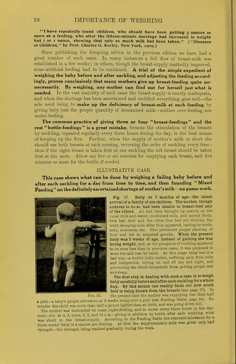 I have repeatedly found children, who should have been getting 3 ounces or more at a feeding, who after the fifteen-minute nursings had increased in weight but i or i ounce, showing that only so much milk had been taken. (Diseases of Children, by Prof. Charles Q. Kerley, New York, 1909.) Since publishing the foregoing advice in the previous edition we have had a great number of such cases. In many instances a full flow of breast-milk was established in a few weeks ; in others, though the breast-supply markedly improved, some artificial feeding had to be continued. A trial of the simple expedient of weighing the baby before and after suckling, and adjusting the feeding accord- ingly, proves conclusively that many mothers give up breast-feeding quite un- necessarily. By weighing, any mother can find out for herself just what is needed. In the vast majority of such cases the breast-supply is merely inadequate, and when the shortage has been ascertained and rectified everything goes well—the sole need being to make up the deficiency of breast-milk at each feeding, by giving baby just the proper quantity of humanised milk—neither over-feeding nor under-feeding. The common practice of giving three or four  breast-feedings and the rest  bottle-feedings  is a great mistake, because the stimulation of the breasts by suckling, repeated regularly every three hours during the day, is the best means of keeping up the flow. Further, when the supply of mother's milk is short she should use both breasts at each nursing, reversing the order of suckling every time: thus if the right breast is taken first at one suckling the left breast should be taken first at the next. Allow say five or six minutes for emptying each breast, and five minutes or more for the bottle if needed. ILLUSTRATIVE CASE. This case shows what can be done by weighing a failing baby before and after each suckling for a day from time to time, and then founding  Mixed Feeding  on the definitely ascertained shortage of mother's milk—no guess-work. Fig. 17. Baby at 7 months of age—the latest arrival of a family of six children. The mother, though anxious to do so, had been unable to breast-feed any of the others. All had been brought up mainly on the usual milk-and-water, condensed milk, and patent foods. One had died and the other four had not thriven, the teeth decaying soon after they appeared, leading to tooth- ache, abscesses, etc. This prevented proper chewing of food and led to impaired growth. When the present baby was 3 weeks of age, Instead of gaining she was losing weight, and, as the prospects of suckling appeared to be even less than in previous cases, it was proposed to ■wean her and rear by hand. At this stage baby was in a bad way—a fretful little victim, suffering pain from colic and indigestion, crying on and off day and night, and preventing the whole household from getting proper rest and sleep. The first step in dealing with such a case is to weigh baby carefully before and after each suckling for a whole day. By this means one readily finds out how much food is being drawn from the breasts (see page 57). In the present case the mother was supplying less than half Fia. 17 a pint—a baby's proper allowance at 8 weeks being over a pint (see Feeding Table, page 34) wonder the child was more than half a pound lighter than at birth, and was going down lull. The mother was instructed to cease night-feeding, and to nurse every three hours m the day- time-viz. at 6, 9, noon, 3, 6, and 10 .-.M.-giving in addition by bottle after each suckling what was short in the brcast-supply. According to the Feeding Table the standard allowance for a three weeks' baby is 4 ounces per feeding. At flrst the .upplementary milk was gives only half strength-full strength being reached gradually during the week.