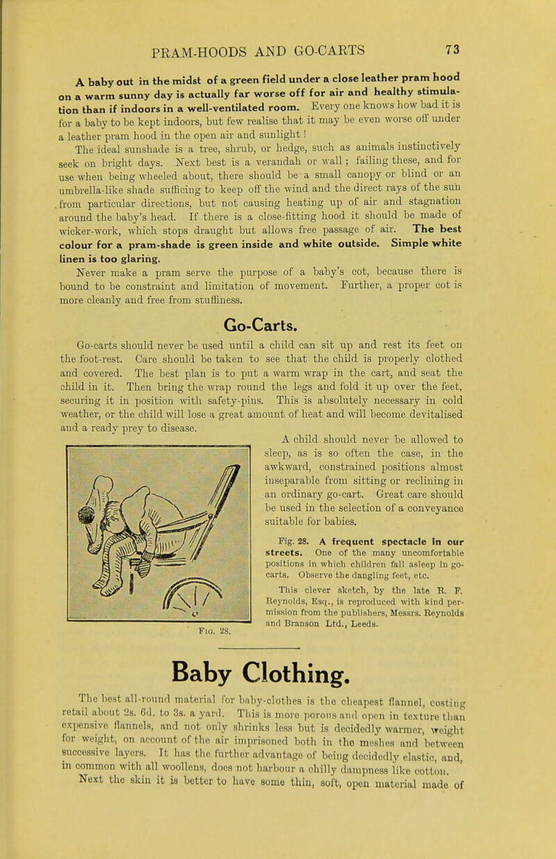 A baby out in the midst of a green field under a close leather pram hood on a warm sunny day is actually far worse off for air and healthy stimula- tion than if indoors in a well-ventilated room. Every one knows how bad it is for a baby to be kept indoors, but few realise that it may be even worse ofi under a leather pram hood in the open air and sunlight! The ideal sunshade is a tree, shrub, or hedge, such as animals instinctively seek on bright days. Next best is a verandah or wall; failing these, and for use when being wheeled about, there should be a small canopy or blind or an umbrella-like shade sufficing to keep off the wind and the direct rays of the sun from particular directions, but not causing heating up of air and stagnation around the baby's head. If there is a close-fitting hood it should be made of wicker-work, which stops draught but allows free passage of air. The best colour for a pram-shade is green inside and white outside. Simple white linen is too glaring. Never make a pram serve the purpose of a baby's cot, because there is bound to be constraint and limitation of movement. Further, a proper cot is more cleanly and free from stuffiness. Go-Carts. Go-carts should never be used until a child can sit up and rest its feet on the foot-rest. Care should be taken to see that the child is properly clothed and covered. The best plan is to put a warm wrap in the cart, and seat the child in it. Then bring the wrap round the legs and fold it up over the feet, securing it in position with safety-pins. This is absolutely necessary in cold weather, or the child will lose a great amount of heat and will become devitalised and a ready prey to disease. A child should never be allowed to sleep, as is so often the case, in the awkward, constrained positions almost inseparable from sitting or reclining in an ordinary go-cart. Great care should be used in the selection of a conveyance suitable for babies. Fig. 28. A frequent spectacle in our streets. One of the many uncomfortable positions in which children fall asleep in go- carts. Observe the dangling feet, etc. This clever sketch, by the late R. P. Reynolds, Esq., is reproduced with kind per- mission from the publishers, Messrs. Reynolds and Branson Ltd., Leeds. Fio. 28. Baby Clothing. The best all-round material for baby-clothes is the cheapest flannel, costin<* retail about 2s. 6d. to 3s. a yard. This is more porous and open in texture than expensive flannels, and not only shrinks less but is decidedly warmer, weight for weight, on account of the air imprisoned both in (ho meshes and between successive layers. It has the further advantage of being decidedly elastic, and, in common with all woollens, docs not harbour a chilly dampness like cotton. Next the skin it is better to have some thin, soft, open material made of