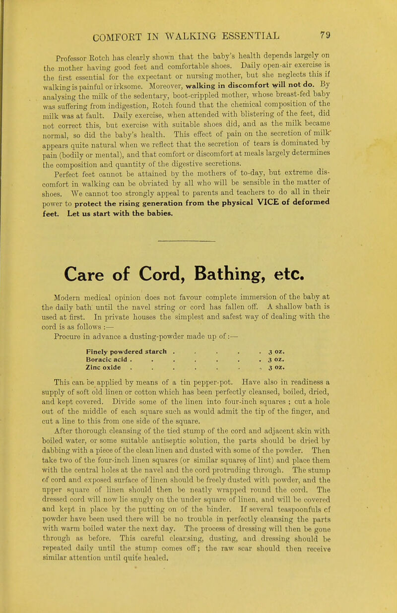 COMFORT IN WALKING ESSENTIAL Professor Rotch has clearly shown that the baby's health depends largely on the mother having good feet and comfortable shoes. Daily open-air exercise is the first essential for the expectant or nursing mother, but she neglects this if walking is painful or irksome. Moreover, walking in discomfort will not do. By analysing the milk of the sedentary, boot-crippled mother, whose breast-fed baby was suffering from indigestion, Rotch found that the chemical composition of the milk was at fault. Daily exercise, when attended with blistering of the feet, did not correct this, but exercise with suitable shoes did, and as the milk became normal, so did the baby's health. This effect of pain on the secretion of milk appears quite natural when we reflect that the secretion of tears is dominated by pain (bodily or mental), and that comfort or discomfort at meals largely determines the composition and quantity of the digestive secretions. Perfect feet cannot be attained by the mothers of to-day, but extreme dis- comfort in walking can be obviated by all who will be sensible in the matter of shoes. We cannot too strongly appeal to parents and teachers to do all in their power to protect the rising generation from the physical VICE of deformed feet. Let us start with the babies. Care of Cord, Bathing, etc. Modern medical opinion does not favour complete immersion of the baby at the daily bath until the navel string or cord has fallen off. A shallow bath is used at first. In private houses the simplest and safest way of dealing with the cord is as follows :— Procure in advance a dusting-powder made up of:— Finely powdered starch . . . . .3 oz. Boracic acid . . . . . . .3 oz. Zinc oxide ....... , 3 oz. This can. be applied by means of a tin pepper-pot. Have also in readiness a supply of soft old linen or cotton which has been perfectly cleansed, boiled, dried, and kept covered. Divide some of the linen into four-inch squares ; cut a hole out of the middle of each square such as would admit the tip of the finger, and cut a line to this from one side of the square. After thorough cleansing of the tied stump of the cord and adjacent skin with boiled water, or some suitable antiseptic solution, the parts should be dried by dabbing with a piece of the clean linen and dusted with some of the powder. Then take two of the four-inch linen squares (or similar squares of lint) and place them with the central holes at the navel and the cord protruding through. The stump of cord and exposed surface of linen should be freely dusted with powder, and the upper square of linen should then be neatly wrapped round the cord. The dressed cord will now lie snugly on the under square of linen, and will be covered and kepi, in place by t he putting on of Hie binder. If several teaspoonfuls cf powder have been used there will be no trouble in perfectly cleansing the parts with warm boiled water the next day. The process of dressing will then be gone through as before. This careful cleansing, dusting, and dressing should be repeated daily until the stump conies off; the raw scar should then receive similar attention until quite healed.