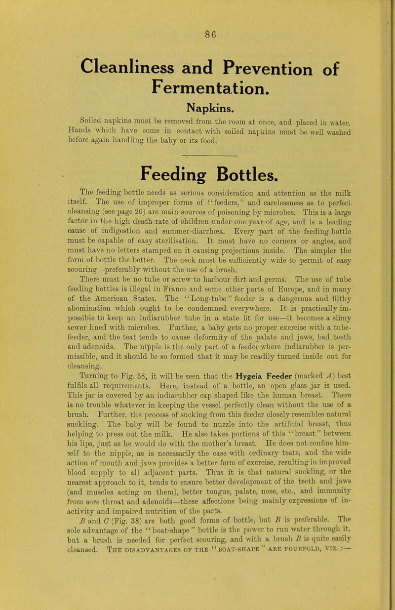 Cleanliness and Prevention of Fermentation. Napkins. Soiled napkins must be removed from the room at once, and placed in water. Hands which have come in contact with soiled napkins must be well washed before again handling the baby or its food. Feeding Bottles. The feeding bottle needs as serious consideration and attention as the milk itself. The use of improper forms of feeders, and carelessness as to perfect cleansing (see page 20) are main sources of poisoning by microbes. This is a large factor in the high death-rate of children under one year of age, and is a leading cause of indigestion and summer-diarrhoea. Every part of the feeding bottle must be capable of easy sterilisation. It must have no corners or angles, and must have no letters stamped on it causing projections inside. The simpler the form of bottle the better. The neck must be sufficiently wide to permit of easy scouring—preferably without the use of a brash. There must be no tube or screw to harbour dirt and germs. The use of tube feeding bottles is illegal in France and some other parts of Europe, and in many of the American States. The Long-tube feeder is a dangerous and filthy abomination which ought to be condemned everywhere. It is practically im- possible to keep an indiarubber tube in a state fit for use—it becomes a slimy sewer lined with microbes. Further, a baby gets no proper exercise with a tube- feeder, and the teat tends to cause deformity of the palate and jaws, bad teeth and adenoids. The nipple is the only part of a feeder where indiarubber is per- missible, and it should be so formed that it may be readily turned inside out for cleansing. Turning to Fig. 38, it will be seen that the Hygeia Feeder (marked A) best fulfils all requirements. Here, instead of a bottle, an open glass jar is used. This jar is covered by an indiarubber cap shaped like the human breast. There is no trouble whatever in keeping the vessel perfectly clean without the use of a brush. Further, the process of sucking from this feeder closely resembles natural suckling. The baby will be found to nuzzle into the artificial breast, thus helping to press out the milk. He also takes portions of this breast between his lips, just as he would do with the mother's breast. He does not confine him- self to the nipple, as is necessarily the case with ordinary teats, and the wide action of mouth and jaws provides a better form of exercise, resulting in improved blood supply to all adjacent parts. Thus it is that natural suckling, or the nearest approach to it, tends to ensure better development of the teeth and jaws (and muscles acting on them), better tongue, palate, nose, etc., and immunity from sore throat and adenoids—these affections being mainly expressions of in- activity and impairpd nutrition of the parts. B and C (Fig. 38) are both good forms of bottle, but B is preferable. The sole advantage of the boat-shape  bottle is the power to run water through it, but a brush is needed for perfect scouring, and with a brush B is quite easily cleansed. The DISADVANTAGES OF THE  BOAT-SHAPE  ARE FOURFOLD, VIZ. :—