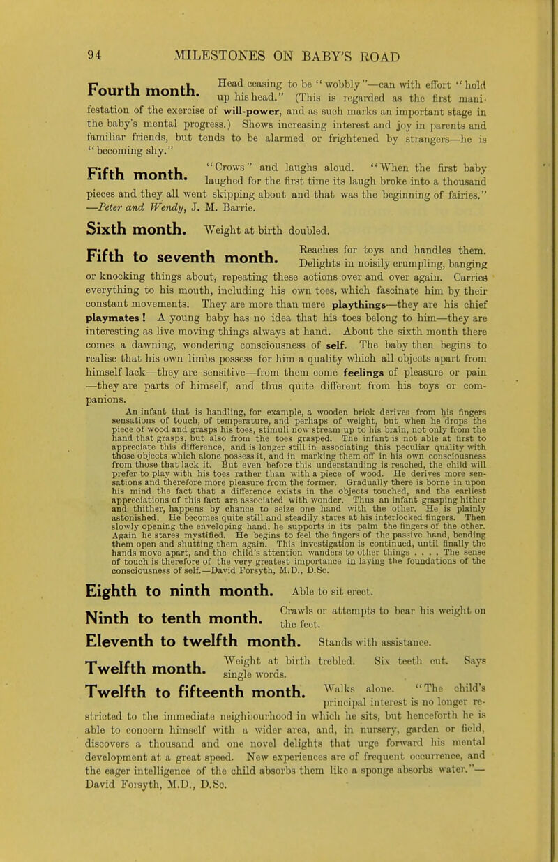 FYmrrVi rn nfK Head ceasinS to be  wobbly —can with effort  hold rounn montn. up his head. (This is regarded as the first mani- testation of the exercise of will-power, and as such marks an important stage in the baby's mental progress.) Shows increasing interest and joy in parents and familiar friends, but tends to be alarmed or frightened by strangers—he is  becoming shy. p«r.i .1 Crows and laughs aloud. When the first baby Filth montn. laughed for the first time its laugh broke into a thousand pieces and they all went skipping about and that was the beginning of fairies. —Peter and Wendy, J. M. Barrie. Sixth month. Weight at birth doubled. F-r.i . i i Reaches for toys and handles them, lttn tO Seventh month. Delights in noisily crumphng, banging or knocking things about, repeating these actions over and over again. Carries everything to his mouth, including his own toes, which fascinate him by their constant movements. They are more than mere playthings—they are his chief playmates! A young baby has no idea that his toes belong to him—they are interesting as live moving things always at hand. About the sixth month there comes a dawning, wondering consciousness of self. The baby then begins to realise that his own limbs possess for him a quality which all objects apart from himself lack—they are sensitive—from them come feelings of pleasure or pain ■—they are parts of himself, and thus quite different from his toys or com- panions. An infant that is handling, for example, a wooden brick derives from his fingers sensations of touch, of temperature, and perhaps of weight, but when he drops the piece of wood and grasps his toes, stimuli now stream up to his brain, not only from the hand that grasps, but also from the toes grasped. The infant is not able at iirst to appreciate this difference, and is longer still in associating this peculiar quality with those objects which alone possess it, and in marking them off in his own consciousness from those that lack it. But even before this understanding is reached, the child will prefer to play with his toes rather than with a piece of wood. He derives more sen- sations and therefore more pleasure from the former. Gradually there is borne in upon his mind the fact that a difference exists in the objects touched, and the earliest appreciations of this fact are associated with wonder. Thus an infant grasping hither and thither, happens by chance to seize one hand with the other. He is plainly astonished. He becomes quite still and steadily stares at his interlocked fingers. Then slowly opening the enveloping hand, he supports in its palm the fingers of the other. Again he stares mystified. He begins to feel the fingers of the passive hand, bending them open and shutting them again. This investigation is continued, until finally the hands move apart, and the child's attention wanders to other things .... The sense of touch is therefore of the very greatest importance in laying the foundations of the consciousness of self.—David Forsyth, M.D., D.Sc. Eighth tO ninth month. Able to sit erect. «T. .1 , , .1 .1 Crawls or attempts to bear his weight on Ninth to tenth month. thefeet. Eleventh tO twelfth month. Stands with assistance. ■-p .i Weight at birth trebled. Six teeth cut. Saya 1 weltth month. single words Twelfth to fifteenth month. Walks alone. The child's principal interest is no longer re- stricted to the immediate neighbourhood in which he sits, but henceforth he is able to concern himself with a wider area, and, in nursery, garden or field, discovers a thousand and one novel delights that urge forward his mental development at a great speed. New experiences are of frequent occurrence, and the eager intelligence of the child absorbs them like a sponge absorbs water.— David Forsyth, M.D., D.Sc.