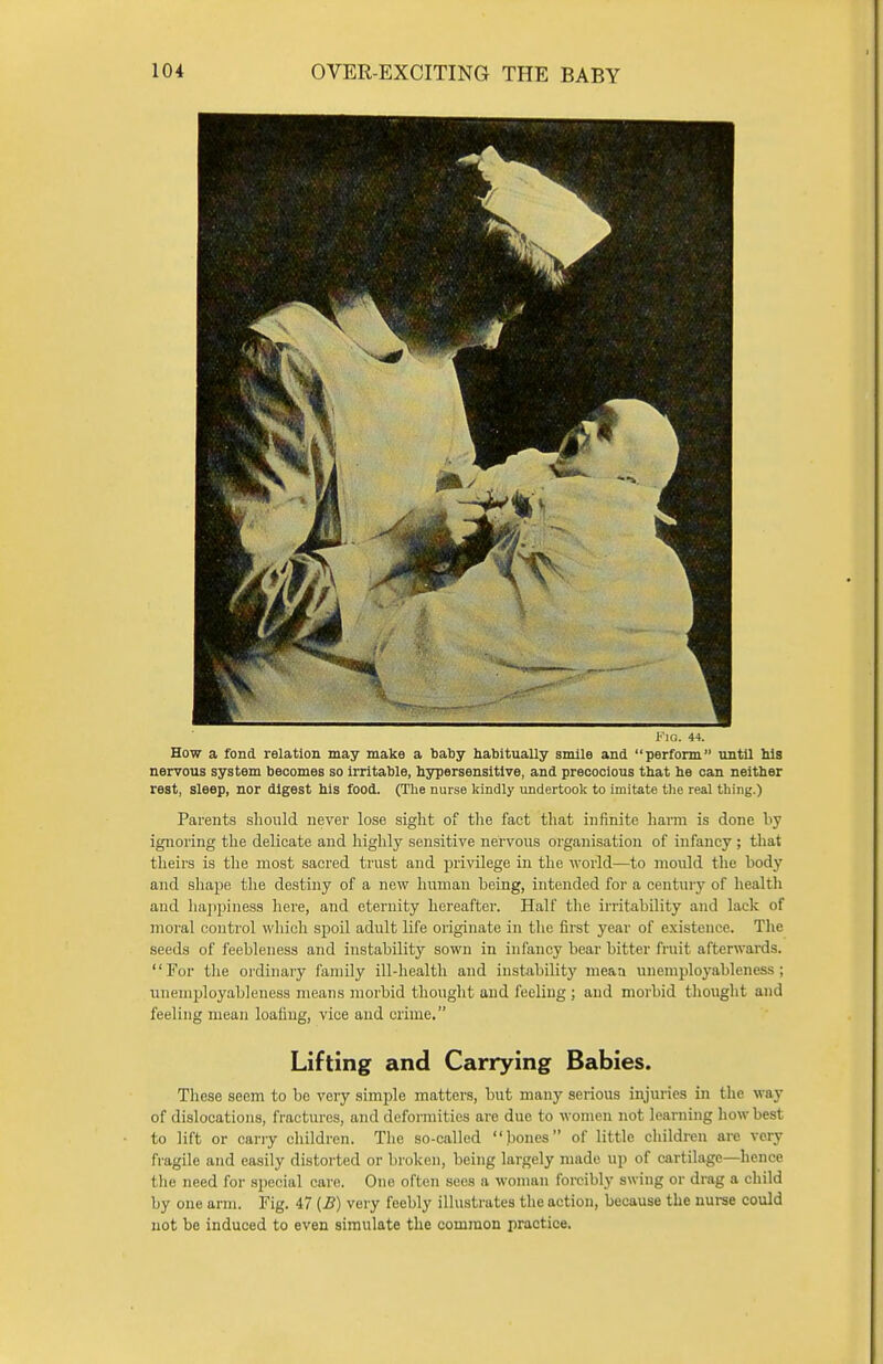 FlO. 44. How a fond relation may make a baby habitually smile and perform until his nervous system becomes so irritable, hypersensitive, and precocious that he can neither rest, sleep, nor digest his food. (The nurse kindly undertook to imitate the real thing.) Parents should never lose sight of the fact that infinite harm is done by ignoring the delicate and highly sensitive nervous organisation of infancy ; that theirs is the most sacred trust and privilege in the world—to mould the body and shape the destiny of a new human being, intended for a century of health and happiness here, and eternity hereafter. Half the irritability ami lack of moral control which spoil adult life originate in the first year of existence. The seeds of feebleness and instability sown in infancy bear bitter fruit afterwards. For the ordinary family ill-health and instability mean unemployableness ; unemployableness means morbid thought and feeling ; and morbid thought and feeling mean loafing, vice and crime. Lifting and Carrying Babies. These seem to bo very simple matters, but many serious injuries in the way of dislocations, fractures, and deformities are due to women not learning how best to lift or carry children. The so-called bones of little children are very fragile and easily distorted or broken, being largely made up of cartilage—hence the need for special care. One often sees a woman forcibly swing or drag a child by one arm. Fig. 47 {B) very feebly illustrates the action, because the nurse could not be induced to even simulate the common practice.