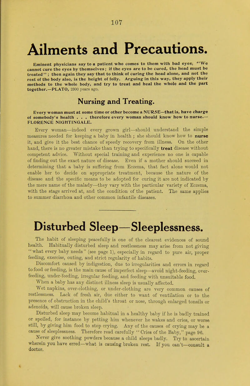 Ailments and Precautions. Eminent physicians say to a patient who conies to them with bad eyes; We cannot cure the eyes by themselves; if the eyes are to be cured, the head must be treated  ; then again they say that to think of curing the head alone, and not the rest of the body also, is the height of folly. Arguing in this way, they apply their methods to the whole body, and try to treat and heal the whole and the part together.—PLATO, 2300 years ago. Nursing and Treating. Every woman must at some time or other become a NURSE—that is, have charge of somebody's health . . . therefore every woman should know how to nurse.— FLORENCE NIGHTINGALE. Every woman—indeed every grown girl—should understand the simple measures needed for keeping a baby in health ; she should know how to nurse it, and give it the best chance of speedy recovery from illness. On the other hand, there is no greater mistake than trying to specifically treat disease without competent advice. Without special training and experience no one is capable of finding out the exact nature of disease. Even if a mother should succeed in determining that a baby is suffering from Eczema, that fact alone would not enable her to decide on appropriate treatment, because the nature of the disease and the specific means to be adopted for curing it are not indicated by the mere name of the malady—they vary with the particular variety of Eczema, with the stage arrived at, and the condition of the patient. The same applies to summer diarrhoea and other common infantile diseases. Disturbed Sleep—Sleeplessness. The habit of sleeping peacefully is one of the clearest evidences of sound health. Habitually disturbed sleep and restlessness may arise from not giving what every baby needs (see page 1), especially in regard to pure air, proper feeding, exercise, outing, and strict regularity of habits. Discomfort caused by indigestion, due to irregularities and errors in regard to food or feeding, is the main cause of imperfect sleep—avoid night-feeding, over- feeding, under-feeding, irregular feeding, and feeding with unsuitable food. When a baby has any distinct illness sleep is usually affected. Wet napkins, over-clothing, or under-clothing are very common causes of restlessness. Lack of fresh air, due either to want of ventilation or to the presence of obstruction in the child's throat or nose, through enlarged tonsils or adenoids, will cause broken sleep. Disturbed sleep may become habitual in a healthy baby if he is badly trained or spoiled, for instance by petting him whenever lie wakes and cries, or worse still, by giving him food to stop crying. Any of the causes of crying may be a cause of sleeplessness. Therefore read carefully Cries of the Baby, page 96. Never give soothing powders because a child sleeps badly. Try to ascertain wherein you have erred—what is causing broken rest. If you can't—consult a doctor.
