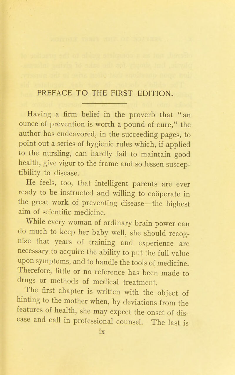 Having a firm belief in the proverb that an ounce of prevention is worth a pound of cure, the author has endeavored, in the succeeding pages, to point out a series of hygienic rules vs^hich, if applied to the nursling, can hardly fail to maintain good health, give vigor to the frame and so lessen suscep- tibility to disease. He feels, too, that intelligent parents are ever ready to be instructed and willing to cooperate in the great work of preventing disease—the highest aim of scientific medicine. While every woman of ordinary brain-power can do much to keep her baby well, she should recog- nize that years of training and experience are necessary to acquire the ability to put the full value upon symptoms, and to handle the tools of medicine. Therefore, little or no reference has been made to drugs or methods of medical treatment. The first chapter is written with the object of hinting to the mother when, by deviations from the features of health, she may expect the onset of dis- ease and call in professional counsel. The last is