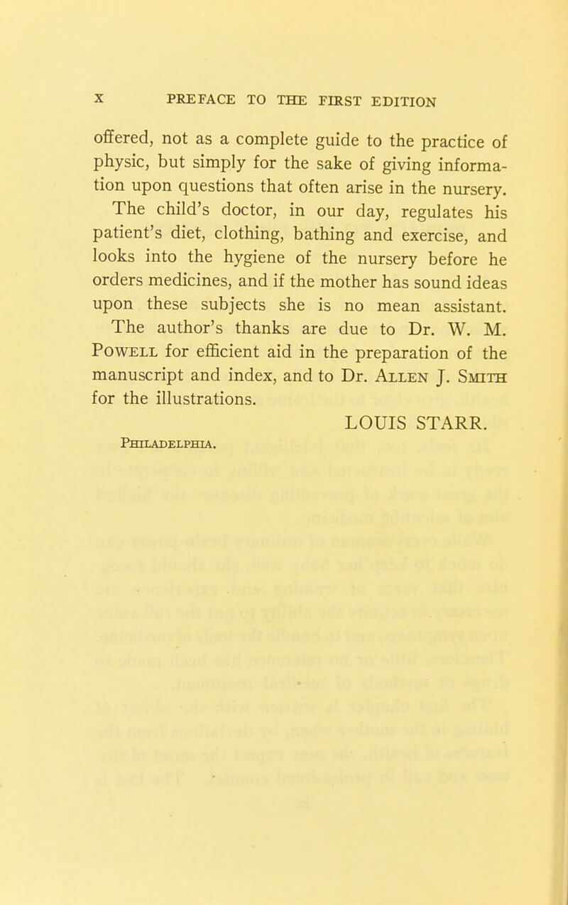 offered, not as a complete guide to the practice of physic, but simply for the sake of giving informa- tion upon questions that often arise in the nursery. The child's doctor, in our day, regulates his patient's diet, clothing, bathing and exercise, and looks into the hygiene of the nursery before he orders medicines, and if the mother has sound ideas upon these subjects she is no mean assistant. The author's thanks are due to Dr. W. M. Powell for efficient aid in the preparation of the manuscript and index, and to Dr. Allen J. Smith for the illustrations. LOUIS STARR. Philadelphia.