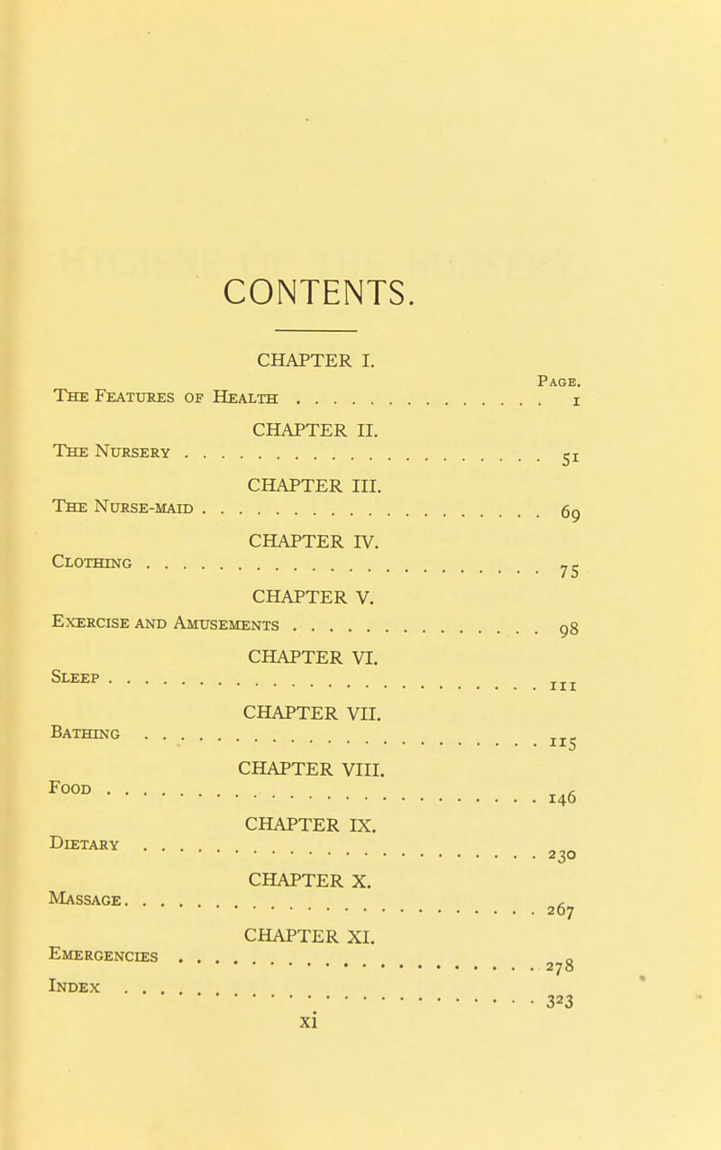 CONTENTS. CHAPTER I. Page. The Features of Health i CHAPTER II. The Nursery CHAPTER III. The Nurse-mah) 69 CHAPTER IV. Clothing CHAPTER V. Exercise and Amusements pg CHAPTER VI. Sleep CHAPTER VII. Bathing CHAPTER VIII. 146 CHAPTER IX. Dietary 230 CHAPTER X. Massage , 207 CHAPTER XI. Emergencies .... o 270 Index 323