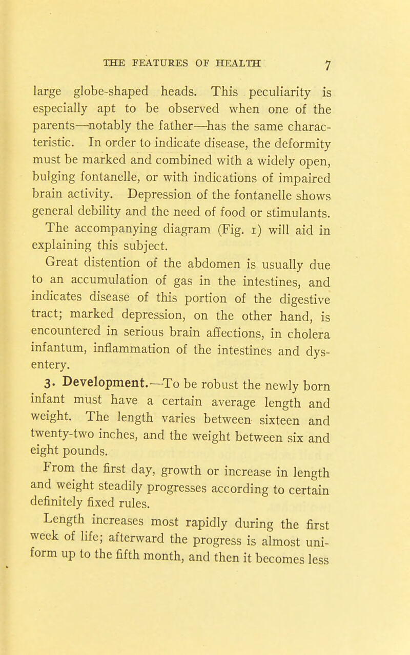 large globe-shaped heads. This peculiarity is especially apt to be observed when one of the parents—^notably the father—^has the same charac- teristic. In order to indicate disease, the deformity must be marked and combined with a widely open, bulging fontanelle, or with indications of impaired brain activity. Depression of the fontanelle shows general debility and the need of food or stimulants. The accompanying diagram (Fig. i) will aid in explaining this subject. Great distention of the abdomen is usually due to an accumulation of gas in the intestines, and indicates disease of this portion of the digestive tract; marked depression, on the other hand, is encountered in serious brain affections, in cholera infantum, inflammation of the intestines and dys- entery. 3. Development.—To be robust the newly born infant must have a certain average length and weight. The length varies between sixteen and twenty-two inches, and the weight between six and eight pounds. From the first day, growth or increase in length and weight steadily progresses according to certain definitely fixed rules. Length increases most rapidly during the first week of life; afterward the progress is almost uni- form up to the fifth month, and then it becomes less