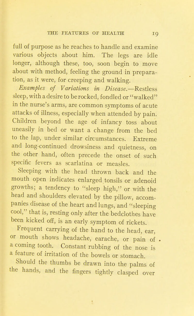 full of purpose as he reaches to handle and examine various objects about him. The legs are idle longer, although these, too, soon begin to move about with method, feeling the ground in prepara- tion, as it were, for creeping and walking. Examples of Variations in Disease.—^Restless sleep, with a desire to be rocked, fondled or walked in the nurse's arms, are common symptoms of acute attacks of illness, especially when attended by pain. Children beyond the age of infancy toss about uneasily in bed or want a change from the bed to the lap, under similar circumstances. Extreme and long-continued drowsiness and quietness, on the other hand, often precede the onset of such specific fevers as scarlatina or measles. Sleeping with the head thrown back and the mouth open indicates enlarged tonsils or adenoid growths; a tendency to sleep high, or with the head and shoulders elevated by the pillow, accom- panies disease of the heart and lungs, and sleeping cool, that is, resting only after the bedclothes have been kicked ofif, is an early symptom of rickets. Frequent carrying of the hand to the liead, ear, or mouth shows headache, earache, or pain of . a coming tooth. Constant rubbing of the nose is a feature of irritation of the bowels or stomach. Should the thumbs be drawn into the palms of the hands, and the fingers tightly clasped over