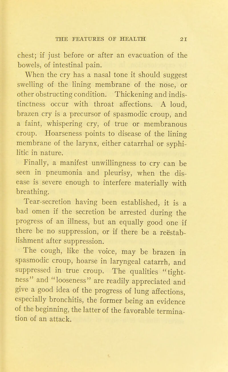 chest; if just before or after an evacuation of the bowels, of intestinal pain. When the cry has a nasal tone it should suggest swelling of the lining membrane of the nose, or other obstructing condition. Thickening and indis- tinctness occur with throat affections. A loud, brazen cry is a precursor of spasmodic croup, and a faint, whispering cry, of true or membranous croup. Hoarseness points to disease of the lining membrane of the larynx, either catarrhal or syphi- litic in nature. Finally, a manifest unwillingness to cry can be seen in pneumonia and pleurisy, when the dis- ease is severe enough to interfere materially with breathing. Tear-secretion having been established, it is a bad omen if the secretion be arrested during the progress of an illness, but an equally good one if there be no suppression, or if there be a reestab- lishment after suppression. The cough, like the voice, may be brazen in spasmodic croup, hoarse in laryngeal catarrh, and suppressed in true croup. The qualities tight- ness and looseness are readily appreciated and give a good idea of the progress of lung affections, especially bronchitis, the former being an evidence of the beginning, the latter of the favorable termina- tion of an attack.