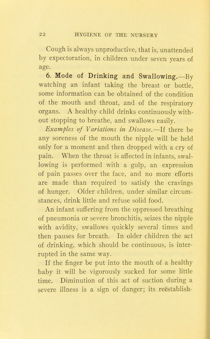 Cough is always unproductive, that is, unattended by expectoration, in children under seven years of age. 6. Mode of Drinking and Swallowing.—By watching an infant taking the breast or bottle, some information can be obtained of the condition of the mouth and throat, and of the respiratory organs. A healthy child drinks continuously with- out stopping to breathe, and swallows easily. Examples of Variations in Disease.—^If there be any soreness of the mouth the nipple will be held only for a moment and then dropped with a cry of pain. When the throat is affected in infants, swal- lowing is performed with a gulp, an expression of pain passes over the face, and no more efforts are made than required to satisfy the cravings of hunger. Older children, under similar circum- stances, drink little and refuse solid food. An infant suffering from the oppressed breathing of pneumonia or severe bronchitis, seizes the nipple with avidity, swallows quickly several times and then pauses for breath. In older children the act of drinking, which should be continuous, is inter- rupted in the same way. If the finger be put into the mouth of a healthy baby it will be vigorously sucked for some little time. Diminution of this act of suction during a severe illness is a sign of danger; its reestablish-