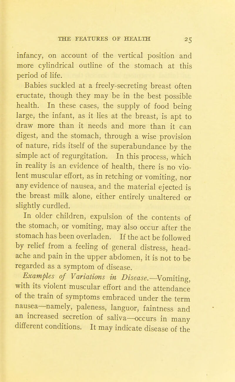 infancy, on account of the vertical position and more cylindrical outline of the stomach at this period of life. Babies suckled at a freely-secreting breast often eructate, though they may be in the best possible health. In these cases, the supply of food being large, the infant, as it lies at the breast, is apt to draw more than it needs and more than it can digest, and the stomach, through a wise provision of nature, rids itself of the superabundance by the simple act of regurgitation. In this process, which in reality is an evidence of health, there is no vio- lent muscular effort, as in retching or vomiting, nor any evidence of nausea, and the material ejected is the breast milk alone, either entirely unaltered or slightly curdled. In older children, expulsion of the contents of the stomach, or vomiting, may also occur after the stomach has been overladen. If the act be followed by relief from a feeling of general distress, head- ache and pain in the upper abdomen, it is not to be regarded as a symptom of disease. Examples of Variations in Disease.—Vomiimg, with its violent muscular effort and the attendance of the train of symptoms embraced under the term nausea—namely, paleness, languor, faintness and an increased secretion of saliva—occurs in many different conditions. It may indicate disease of the